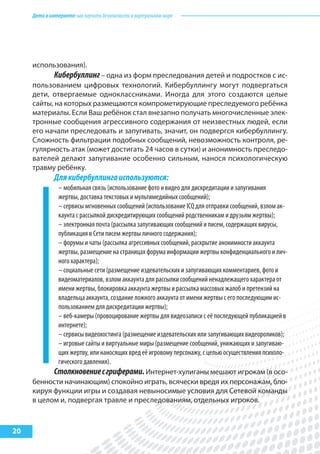 Детивинтернете:какнаучитьбезопасностиввиртуальноммире
20
использования).
Кибербуллинг– одна из форм преследования детей и подростков с ис-
пользованием цифровых технологий. Кибербуллингу могут подвергаться
дети, отвергаемые одноклассниками. Иногда для этого создаются целые
сайты, на которых размещаются компрометирующие преследуемого ребёнка
материалы. Если Ваш ребёнок стал внезапно получать многочисленные элек-
тронные сообщения агрессивного содержания от неизвестных людей, если
его начали преследовать и запугивать, значит, он подвергся кибербуллингу.
Сложность фильтрации подобных сообщений, невозможность контроля, ре-
гулярность атак (может достигать 24 часов в сутки) и анонимность преследо-
вателей делают запугивание особенно сильным, нанося психологическую
травму ребёнку.
Длякибербуллингаиспользуются:
– мобильная связь (использование фото и видео для дискредитации и запугивания
жертвы, доставка текстовых и мультимедийных сообщений);
– сервисы мгновенных сообщений (использование ICQ для отправки сообщений, взлом ак-
каунта с рассылкой дискредитирующих сообщений родственникам и друзьям жертвы);
– электронная почта (рассылка запугивающих сообщений и писем, содержащих вирусы,
публикация в Сети писем жертвы личного содержания);
– форумы и чаты (рассылка агрессивных сообщений, раскрытие анонимности аккаунта
жертвы, размещение на страницах форума информации жертвы конфиденциального и лич-
ного характера);
– социальные сети (размещение издевательских и запугивающих комментариев, фото и
видеоматериалов, взлом аккаунта для рассылки сообщений ненадлежащего характера от
имени жертвы, блокировка аккаунта жертвы и рассылка массовых жалоб и претензий на
владельца аккаунта, создание ложного аккаунта от имени жертвы с его последующим ис-
пользованием для дискредитации жертвы);
– веб-камеры (провоцирование жертвы для видеозаписи с её последующей публикацией в
интернете);
– сервисы видеохостинга (размещение издевательских или запугивающих видеороликов);
– игровые сайты и виртуальные миры (размещение сообщений, унижающих и запугиваю-
щих жертву, или наносящих вред её игровому персонажу, с целью осуществления психоло-
гического давления).
Столкновениесгриферами.Интернет-хулиганы мешают игрокам (в осо-
бенности начинающим) спокойно играть, всячески вредя их персонажам, бло-
кируя функции игры и создавая невыносимые условия для Сетевой команды
в целом и, подвергая травле и преследованиям, отдельных игроков.
 