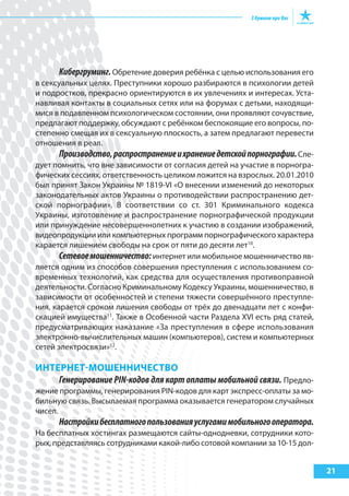21
Кибергруминг.Обретение доверия ребёнка с целью использования его
в сексуальных целях. Преступники хорошо разбираются в психологии детей
и подростков, прекрасно ориентируются в их увлечениях и интересах. Уста-
навливая контакты в социальных сетях или на форумах с детьми, находящи-
мися в подавленном психологическом состоянии, они проявляют сочувствие,
предлагают поддержку, обсуждают с ребёнком беспокоящие его вопросы, по-
степенно смещая их в сексуальную плоскость, а затем предлагают перевести
отношения в реал.
Производство,распространениеихранениедетскойпорнографии.Сле-
дует помнить, что вне зависимости от согласия детей на участие в порногра-
фических сессиях, ответственность целиком ложится на взрослых. 20.01.2010
был принят Закон Украины № 1819-VI «О внесении изменений до некоторых
законодательных актов Украины о противодействии распространению дет-
ской порнографии». В соответствии со ст. 301 Криминального кодекса
Украины, изготовление и распространение порнографической продукции
или принуждение несовершеннолетних к участию в создании изображений,
видеопродукции или компьютерных программ порнографического характера
карается лишением свободы на срок от пяти до десяти лет10
.
Сетевоемошенничество:интернет или мобильное мошенничество яв-
ляется одним из способов совершения преступления с использованием со-
временных технологий, как средства для осуществления противоправной
деятельности. Согласно Криминальному Кодексу Украины, мошенничество, в
зависимости от особенностей и степени тяжести совершённого преступле-
ния, карается сроком лишения свободы от трёх до двенадцати лет с конфи-
скацией имущества11
. Также в Особенной части Раздела XVI есть ряд статей,
предусматривающих наказание «За преступления в сфере использования
электронно-вычислительных машин (компьютеров), систем и компьютерных
сетей электросвязи»12
.
ИНтерНет-МошеННИЧестВо
Генерирование PIN-кодов для карт оплаты мобильной связи. Предло-
жение программы, генерирования PIN-кодов для карт экспресс-оплаты за мо-
бильную связь. Высылаемая программа оказывается генератором случайных
чисел.
Настройкибесплатногопользованияуслугамимобильногооператора.
На бесплатных хостингах размещаются сайты-однодневки, сотрудники кото-
рых, представляясь сотрудниками какой-либо сотовой компании за 10-15 дол-
 