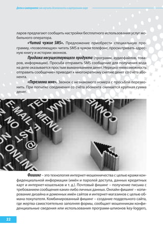 Детивинтернете:какнаучитьбезопасностиввиртуальноммире
22
ларов предлагают сообщить настройки бесплатного использования услуг мо-
бильного оператора.
«Читай чужие SMS». Предложение приобрести специальную про-
грамму, «позволяющую» читать SMS в чужом телефоне, просматривать адрес-
ную книгу и истории звонков.
Продажа несуществующего продукта (программ, аудиофайлов, това-
ров, информации). Просьба отправить SMS сообщение для получения кода
на деле оказывается простым выманиванием денег. Нередко «невозможность
отправить сообщение» приводит к многократному снятию денег со счёта або-
нента.
«Перезвони мне». Звонок с незнакомого номера с просьбой перезво-
нить. При попытке соединения со счёта абонента снимается крупная сумма
денег.
Фишинг– это технология интернет-мошенничества с целью кражи кон-
фиденциальной информации (имён и паролей доступа, данных кредитных
карт и интернет-кошельков и т. д.). Почтовый фишинг – получение письма с
требованием сообщения каких-либо личных данных. Онлайн-фишинг – копи-
рование дизайна и доменных имён сайтов и интернет-магазинов с целью об-
мана покупателя. Комбинированный фишинг – создание поддельного сайта,
где жертва самостоятельно заполняя формы, сообщает мошенникам конфи-
денциальные сведения или использования программ-шпионов key-loggers,
 