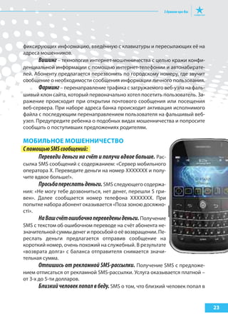 23
фиксирующих информацию, введённую с клавиатуры и пересылающих её на
адреса мошенников.
Вишинг – технология интернет-мошенничества с целью кражи конфи-
денциальной информации с помощью интернет-телефонии и автонабирате-
лей. Абоненту предлагается перезвонить по городскому номеру, где звучит
сообщение о необходимости сообщения информации личного пользования.
Фарминг– перенаправление трафика с загружаемого веб-узла на фаль-
шивый клон сайта, который первоначально хотел посетить пользователь. За-
ражение происходит при открытии почтового сообщения или посещения
веб-сервера. При наборе адреса банка происходит активация исполнимого
файла с последующим перенаправлением пользователя на фальшивый веб-
узел. Предупредите ребенка о подобных видах мошенничества и попросите
сообщать о поступивших предложениях родителям.
МоБИльНое МошеННИЧестВо
СпомощьюSMSсообщений:
Переведи деньги на счёт и получи вдвое больше. Рас-
сылка SMS сообщений с содержанием: «Сервер мобильного
оператора Х. Переведите деньги на номер ХХХХХХХ и полу-
чите вдвое больше!».
Просьбапереслатьденьги. SMS следующего содержа-
ния: «Не могу тебе дозвониться, нет денег, перешли 5 гри-
вен». Далее сообщается номер телефона ХХХХХХХ. При
попытке набора абонент оказывается «Поза зоною досяжно-
сті».
НаВашсчётошибочнопереведеныденьги.Получение
SMS с текстом об ошибочном переводе на счёт абонента не-
значительной суммы денег и просьбой о её возвращении. Пе-
реслать деньги предлагается отправив сообщение на
короткий номер, очень похожий на служебный. В результате
«возврата долга» с баланса отправителя снимается значи-
тельная сумма.
Отпишись от рекламной SMS-рассылки. Получение SMS с предложе-
нием отписаться от рекламной SMS-рассылки. Услуга оказывается платной –
от 3-х до 5-ти долларов.
Близкийчеловекпопалвбеду.SMS о том, что близкий человек попал в
 