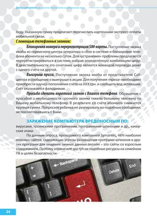 Детивинтернете:какнаучитьбезопасностиввиртуальноммире
24
беду. Указанную сумму предлагают перечислить карточками экспресс-оплаты
мобильной связи.
Спомощьютелефонныхзвонков:
БлокировканомераиперерегистрацияSIM-карты.Поступление звонка
якобы из сервисного центра оператора о сбое в системе и блокировке теле-
фона абонента на несколько суток. Для «устранения» проблемы предлагается
перерегистрироваться в системе, набрав определённую комбинацию цифр.
В действительности это сочетание цифр является командой перевода денег
с одного счёта на другой.
Выигрыш приза. Поступление звонка якобы от представителя Call-
центра и сообщение о выигрыше в акции. Для получения «приза» необходимо
приобрести ваучер пополнения счёта на ХХХ грн. и сообщить код активации.
Счёт оказывается фальшивым.
Просьба сделать короткий звонок с Вашего телефона. Обращение с
просьбой о необходимости срочного звонка тяжело больному человеку по
Вашему мобильному телефону. В результате со счёта абонента снимается
крупная сумма. Попросите ребенка не реагировать на подобные сообщении,
не посоветовавшись с Вами.
зараЖеНИе коМпьЮтера ВредоНосНыМ по:
вирусами, троянскими программами, программами-шпионами и др., хакер-
ские атаки.
По данным опроса, проводимого компанией Symantec, 48% наиболее
опасных сайтов, содержащих угрозы размещения программ-шпионов и дру-
гих программ для хищения личных данных онлайн – это сайты со взрослым
содержанием. Поэтому ограничьте доступ на подобные ресурсы на семейном
ПК в целях безопасности.
 