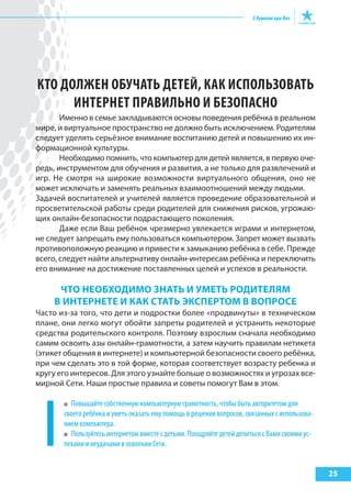 25
КТО ДОЛЖЕН ОБУЧАТЬ ДЕТЕй, КАК ИСПОЛЬЗОВАТЬ
ИНТЕРНЕТ ПРАВИЛЬНО И БЕЗОПАСНО
Именно в семье закладываются основы поведения ребёнка в реальном
мире, и виртуальное пространство не должно быть исключением. Родителям
следует уделять серьёзное внимание воспитанию детей и повышению их ин-
формационной культуры.
Необходимо помнить, что компьютер для детей является, в первую оче-
редь, инструментом для обучения и развития, а не только для развлечений и
игр. Не смотря на широкие возможности виртуального общения, оно не
может исключать и заменять реальных взаимоотношений между людьми.
Задачей воспитателей и учителей является проведение образовательной и
просветительской работы среди родителей для снижения рисков, угрожаю-
щих онлайн-безопасности подрастающего поколения.
Даже если Ваш ребёнок чрезмерно увлекается играми и интернетом,
не следует запрещать ему пользоваться компьютером. Запрет может вызвать
противоположную реакцию и привести к замыканию ребёнка в себе. Прежде
всего, следует найти альтернативу онлайн-интересам ребёнка и переключить
его внимание на достижение поставленных целей и успехов в реальности.
Что НеоБходИМо зНать И уМеть родИтеляМ
В ИНтерНете И как стать экспертоМ В Вопросе
Часто из-за того, что дети и подростки более «продвинуты» в техническом
плане, они легко могут обойти запреты родителей и устранить некоторые
средства родительского контроля. Поэтому взрослым сначала необходимо
самим освоить азы онлайн-грамотности, а затем научить правилам нетикета
(этикет общения в интернете) и компьютерной безопасности своего ребёнка,
при чем сделать это в той форме, которая соответствует возрасту ребенка и
кругу его интересов. Для этого узнайте больше о возможностях и угрозах все-
мирной Сети. Наши простые правила и советы помогут Вам в этом.
Повышайте собственную компьютерную грамотность, чтобы быть авторитетом для
своего ребёнка и уметь оказать ему помощь в решении вопросов, связанных с использова-
нием компьютера.
Пользуйтесь интернетом вместе с детьми. Поощряйте детей делиться с Вами своими ус-
пехами и неудачами в освоении Сети.
 