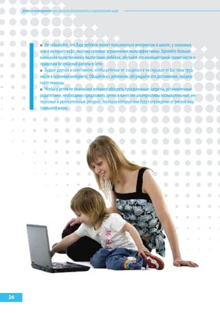 Детивинтернете:какнаучитьбезопасностиввиртуальноммире
26
Не забывайте, что Ваш ребёнок может пользоваться интернетом в школе, у знакомых
или в интернет кафе, поэтому силовые ограничения малоэффективны. Уделяйте больше
внимания нравственному воспитанию ребёнка, обучайте его компьютерной грамотности и
правилам безопасной работы в Сети.
Будьте другом и советчиком, чтобы ребенок не стыдился и не скрывал от Вас свои труд-
ности в освоении интернета. Общайтесь с ребенком, обсуждайте его достижения, предла-
гайте помощь.
Чтобы у детей не возникало желания обходить программные запреты, установленные
родителями, необходимо предложить детям в качестве альтернативы познавательные, ин-
тересные и увлекательные ресурсы, посещая которые они будут ограждены от рисков вир-
туального мира.
 