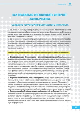 27
КАК ПРАВИЛЬНО ОРГАНИЗОВАТЬ ИНТЕРНЕТ-
ЖИЗНЬ РЕБЕНКА
создайте террИторИЮ БезопасНого ИНтерНета
Во-первых, важно договориться с ребенком, принять правила семейного
пользования сетью, объяснить их значимость для безопасности. Объясните
детям, что если в интернете их что-либо беспокоит, то им следует не скры-
вать это, а поделиться с Вами.
Во-вторых, необходимо определиться с наиболее приемлемым способом
технической защиты: от регулярно обновляемого антивируса до установки
специального программного обеспечения родительского контроля на ПК, а
также на мобильный телефон. Двигайтесь пошагово, чтобы использовать
максимум защиты.
Дляначалаобсудитесребенкомэтипростыесемейныеправилаонлайн-безопасности.
Семейнаяонлайн-безопасность–ответственностькаждого. Разъясните
важность сохранения своей и чужой конфиденциальной информации. Лич-
ной информацией могут воспользоваться злоумышленники. Поэтому
нельзя выкладывать в интернете информацию о семье, ее финансовых
делах, адреса проживания и учебы, номера телефонов, кредитной карты
или банковские данные. Также нежелательно размещать личные и семей-
ные фотографии на публичных форумах, сайтах. Никогда никому, кроме
своих родителей, нельзя выдавать пароли интернета (даже лучшим
друзьям).
Научитедетейвестисебявинтернете – как в реальной жизни. Точно
так же, как в жизни, в Сети нужно вести себя вежливо, не делать чего-либо,
что может обидеть других людей или противоречит закону. Объясните
детям, что в Сети следует вести себя корректно, с уважением относиться к
людям и к их авторским правам. Незаконное копирование и распростране-
ние материалов, являющихся чьей-либо собственностью, считается кражей.
Виртуальныйсобеседникможетвыдаватьсебязадругого. Поэтому
нельзя назначать встречи с виртуальными знакомыми без разрешения ро-
дителей. Объясните ребёнку, что в Сети могут находиться люди, не являю-
щиеся теми, за кого они себя выдают, поэтому не следует доверять
незнакомым людям и, тем более, ни в коем случае нельзя сообщать им лич-
ную информацию.
 