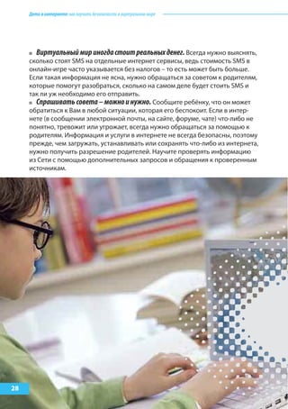 Детивинтернете:какнаучитьбезопасностиввиртуальноммире
28
Виртуальныймириногдастоитреальныхденег. Всегда нужно выяснять,
сколько стоят SMS на отдельные интернет сервисы, ведь стоимость SMS в
онлайн-игре часто указывается без налогов – то есть может быть больше.
Если такая информация не ясна, нужно обращаться за советом к родителям,
которые помогут разобраться, сколько на самом деле будет стоить SMS и
так ли уж необходимо его отправить.
Спрашиватьсовета–можноинужно. Сообщите ребёнку, что он может
обратиться к Вам в любой ситуации, которая его беспокоит. Если в интер-
нете (в сообщении электронной почты, на сайте, форуме, чате) что-либо не
понятно, тревожит или угрожает, всегда нужно обращаться за помощью к
родителям. Информация и услуги в интернете не всегда безопасны, поэтому
прежде, чем загружать, устанавливать или сохранять что-либо из интернета,
нужно получить разрешение родителей. Научите проверять информацию
из Сети с помощью дополнительных запросов и обращения к проверенным
источникам.
 