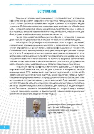 Детивинтернете:какнаучитьбезопасностиввиртуальноммире
2
ВСТУПЛЕНИЕ
Совершенствование информационных технологий создаёт условия для
эффективного развития современного общества. Коммуникационные сред-
ства, став неотъемлемой частью жизни людей, проникли во все сферы их дея-
тельности. Мобильные телефоны, коммуникаторы, компьютеры и Глобальная
Сеть – интернет, расширив коммуникационные, пространственные и времен-
ные границы, открыла новые возможности для общения, образования, ра-
боты, отдыха и творческой самореализации личности.
Число пользователей мобильных телефонов и интернета с каждым
днём неуклонно увеличивается. Большую их часть составляет молодёжь.
Несмотря на безусловную положительную роль, которую оказывают
современные коммуникационные средства и интернет на человека, суще-
ствуют определённые риски использования информационных технологий.
Особой опасности в незащищённом информационном пространстве подвер-
гаются дети. В интернете может находиться информация агрессивного и со-
циально опасного содержания. Предпочтение виртуального мира реальности
способно оказать негативное влияние на психику и здоровье ребёнка и вы-
звать не только ухудшение зрения, повышенную тревожность, раздражитель-
ность, социальную дезадаптацию, но и развитие зависимого поведения.
По данным «Центра цифровых технологий будущего», 25% взрослых
выражают озабоченность тем, что их дети проводят в интернете слишком
много времени, 53% считают киберпреступность реальной угрозой, а 63%
обеспокоены общением детей в виртуальных сообществах, которые пугают
современных родителей также, как предыдущие поколения боялись негатив-
ного влияния, которое оказывает «улица» на их детей.. При этом 46% пользо-
вателей Всемирной Сети, относящихся к молодёжной аудитории, встречались
лично со своими виртуальными знакомыми. Для некоторых людей интернет
может быть единственным источником общения, но следует помнить, что вир-
туальная реальность никогда не заменит собой гармонических взаимоотно-
шений и полноценного общения между людьми.
Директор Национального института психологии
им. Г.С. Костюка НАПН Украины,
доктор психологических наук, профессор
Сергей МАКСИМЕНКО
 