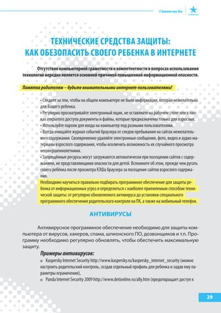 29
ТЕхНИЧЕСКИЕ СРЕДСТВА ЗАщИТы:
КАК ОБЕЗОПАСИТЬ СВОЕГО РЕБЕНКА В ИНТЕРНЕТЕ
Отсутствиекомпьютернойграмотностиикомпетентностиввопросахиспользования
технологийнередкоявляетсяосновнойпричинойповышеннойинформационнойопасности.
Памяткародителям–будьтевнимательнымиинтернет-пользователями!
• Следите за тем, чтобы на общем компьютере не было информации, которая нежелательна
для Вашего ребенка.
• Регулярно просматривайте электронный ящик, не оставляйте на рабочем столе или в пап-
ках открытого доступа документы и файлы, которые предназначены только для взрослых.
• Используйте пароли для входа на компьютер под разными пользователями.
• Всегда очищайте журнал событий браузера от следов пребывания на сайтах нежелатель-
ного содержания. Своевременно удаляйте электронные сообщения, фото, видео и аудио ма-
териалы взрослого содержания, чтобы исключить возможность их случайного просмотра
несовершеннолетними.
• Запрещённые ресурсы могут загружаются автоматически при посещении сайтов с содер-
жанием, не представляющими опасности для детей. Вспомните об этом, прежде чем ругать
своего ребёнка после просмотра КЭШа браузера за посещение сайтов взрослого содержа-
ния.
Необходимо научиться правильно подбирать программное обеспечение для защиты ре-
бенка от информационных угроз и определиться с наиболее приемлемым способом техни-
ческой защиты: от регулярно обновляемого антивируса до установки специального
программного обеспечения родительского контроля на ПК, а также на мобильный телефон.
аНтИВИрусы
Антивирусное программное обеспечение необходимо для защиты ком-
пьютера от вирусов, хакеров, спама, шпионского ПО, дозвонщиков и т.п. Про-
грамму необходимо регулярно обновлять, чтобы обеспечить максимальную
защиту.
Примерыантивирусов:
Kaspersky Internet Security http://www.kaspersky.ru/kaspersky_internet_security (можно
настроить родительский контроль, создав отдельный профиль для ребенка и задав ему па-
раметры ограничения),
Panda Internet Security 2009 http://www.detionline.ru/ally.htm (предотвращает доступ к
 