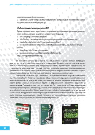 Детивинтернете:какнаучитьбезопасностиввиртуальноммире
30
нежелательному веб-содержимому),
ESET Smart Security 4 http://eset.ua/products/home-computers/eset-smart-security (можно
настроить персональный брандмауэр).
РодительскийконтрольдляПК.
Будьте «продвинутыми» родителями – устанавливайте специальные программы родитель-
ского контроля, которые предлагают разработчики. Например:
Net Nanny http://www.netnanny.com/,
Safe Eyes http://www.internetsafety.com/safe-eyes-parental-control-software.php,
Crawler Parental Control http://www.crawlerparental.com/,
CCT Internet Filter Home http://www.controlchaostech.com/index2.php?menuid=20&pro-
did=53,
КиберМама http://www.cybermama.ru/,
приложение для интернет браузеров Parental Control Bar
http://www.parentalcontrolbar.org/.
Во всех этих случаях речь идет о так называемом «черном списке» запрещен-
ных ресурсов, которые блокируются от посещения. Однако уследить за их измене-
ниями и проконтролировать все небезопасные сайты практически невозможно. Но
существует и альтернатива – «белый список», то есть безопасные, рекомендованные
для детей сайты. Чтобы подобрать наиболее простое и эффективное средство защиты,
можно попробовать и бесплатные программы, и демо-версии платных.
Специалисты «Киевстар» совместно с Национальным институтом психологии
им. Г. Костюка НАПН Украины и широкой общественностью разработали список реко-
мендованных сайтов для детей. Они учитывают основные информационные потреб-
ности детей разных возрастных групп в образовании, развитии, общении и
развлечениях. Опирайтесь на этот перечень, чтобы создать для ребенка территорию
безопасного интернета. Например, используйте безопасные поисковые системы для
детей: http://www.gogul.tv/, http://search.icensor.ru, http://quinturakids.com/ (на англий-
ском языке). Ресурсы постоянно проходят мониторинг и обновляются в режиме он-
лайн, поэтому ознакомиться с самой полной и актуальной версией списка можно на
тематическом разделе http://online-bezpeka.kyivstar.ua/.
 