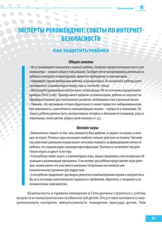 31
ЭКСПЕРТы РЕКОМЕНДУюТ: СОВЕТы ПО ИНТЕРНЕТ-
БЕЗОПАСНОСТИ
как защИтИть реБёНка
Общиесоветы
• Не устанавливайте компьютер в комнате ребёнка. Наиболее предпочтительное место для
компьютера – комната общего пользования. Так будет легче контролировать деятельность
ребёнка в интернете и лимитировать время его пребывания за компьютером.
• Нормируйте время пребывания ребенка за компьютером. Не позволяйте ребёнку долго
засиживаться за компьютером перед сном и, тем более, ночью.
• Используйте программное обеспечение, отключающее ПК по истечении определенного
времени (Time-Scout). Проводя много времени за компьютером, ребёнок не получает не-
обходимых навыков для полноценного развития, необходимых ему в реальной жизни.
• Помните, что чрезмерная сетевая общительность может привести к киберкомуникатив-
ной зависимости, а увлечённость компьютерными играми – перерасти в игроманию. По-
этому у ребёнка должны быть альтернативные интересы и обязанности (например, уход за
животными, полив цветов, уборка своей комнаты и т. д.).
Онлайн-игры
• Внимательно следите за тем, чем занимается Ваш ребенок, и следите за играми, в кото-
рые он играет. Ролевые игры оказывают наиболее сильное действие на психику. Чрезмер-
ное увлечение ролевыми играми может негативно повлиять на формирование личности
ребёнка, его социализацию и ролевую идентификацию. Поэтому не позволяйте ему дли-
тельно играть в одну и ту же игру.
• Если ребёнок любит играть в компьютерные игры, можно предложить ему интересные об-
учающие и развивающие программы. Если интерес для ребёнка представляют игры роле-
вые, можно увлечь его участием в школьных театральных постановках или
психологических тренингах для подростков.
• Если ребёнок продолжает чрезмерно увлекаться компьютерными играми и интернетом и
Вы не в состоянии самостоятельно справиться с проблемой, обратитесь к специалисту по
нехимическим зависимостям.
Безопасность и правила поведения в Сети должны строиться с учётом
возраста и психологических особенностей детей. Отсутствие волевого и эмо-
ционального контроля, импульсивность поведения присущи детям. Чем
 