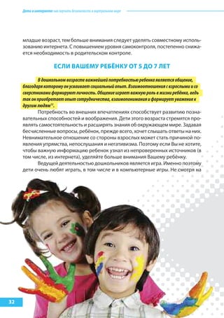 Детивинтернете:какнаучитьбезопасностиввиртуальноммире
32
младше возраст, тем больше внимания следует уделять совместному исполь-
зованию интернета. С повышением уровня самоконтроля, постепенно снижа-
ется необходимость в родительском контроле.
еслИ ВашеМу реБёНку от 5 до 7 лет
Вдошкольномвозрастеважнейшейпотребностьюребенкаявляетсяобщение,
благодарякоторомуонусваиваетсоциальныйопыт.Взаимоотношениясвзрослымиисо
сверстникамиформируютличность.Общениеиграетважнуюрольвжизниребёнка,ведь
таконприобретаетопытсотрудничества,взаимопониманияиформируетуважениек
другимлюдям13
.
Потребность во внешних впечатлениях способствует развитию позна-
вательных способностей и воображения. Дети этого возраста стремятся про-
являть самостоятельность и расширять знания об окружающем мире. Задавая
бесчисленные вопросы, ребёнок, прежде всего, хочет слышать ответы на них.
Невнимательное отношение со стороны взрослых может стать причиной по-
явления упрямства, непослушания и негативизма. Поэтому если Вы не хотите,
чтобы важную информацию ребенок узнал из непроверенных источников (в
том числе, из интернета), уделяйте больше внимания Вашему ребёнку.
Ведущей деятельностью дошкольников является игра. Именно поэтому
дети очень любят играть, в том числе и в компьютерные игры. Не смотря на
 