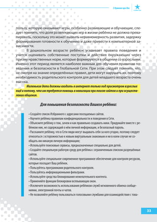 33
пользу, которую оказывают игры, особенно развивающие и обучающие, сле-
дует помнить, что доля развлекающих игр в жизни ребёнка не должна прева-
лировать, поскольку это может вызвать неравномерность развития, задержку
формирования готовности к обучению и даже привести к компьютерной за-
висимости.
В дошкольном возрасте ребёнок усваивает правила поведения и
учится оценивать собственные поступки и действия окружающих через
призму нравственных норм, которые формируются в общении со взрослыми.
Именно этот период является наиболее важным для обучения правилам по-
ведения и безопасности в Глобальной Сети. При этом следует помнить, что,
не смотря на знание определённых правил, дети могут нарушать их, поэтому
необходимость родительского контроля для детей младшего возраста очень
высока.
Маленькиедетидолжнывходитьвинтернеттолькоподприсмотромвзрослых
ещёипотому,чтоимтребуетсяпомощьвнавигацииприпоискесайтовиприосуществ-
ленииобщения.
ДляповышениябезопасностиВашегоребёнка:
• Создайте список Избранного с адресами посещаемых сайтов.
• Научите ребёнка правилам конфиденциальности и поведения в Сети.
• Объясните ребёнку о том, зачем и как правильно создавать ники. Придумайте вместе с ре-
бёнком ник, не содержащий о нём личной информации, и безопасный пароль.
• Расскажите ребёнку, что в Сети люди могут выдавать себя за кого угодно, поэтому следует
относиться с осторожностью к новым виртуальным знакомым и ни в коем случае не со-
общать им никакую личную информацию;
• Используйте поисковые сервисы, предназначенные специально для детей.
• Создайте специальную рабочую среду для ребёнка с ограниченным списком разрешённых
сайтов.
• Используйте специальное современное программное обеспечение для контроля ресурсов,
которые посещает Ваш ребёнок.
• Пользуйтесь программами родительского контроля.
• Пользуйтесь информационными фильтрами.
• Используйте средства блокирования нежелательного контента.
• Применяйте функции блокировки всплывающих окон.
• Исключите возможность использования ребёнком служб мгновенного обмена сообще-
ниями, электронной почты и чатов.
• Не позволяйте ребёнку пользоваться голосовыми службами для взаимодействия с това-
 