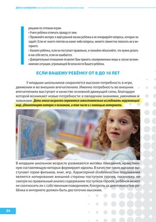 Детивинтернете:какнаучитьбезопасностиввиртуальноммире
34
рищами по сетевым играм.
• Учите ребёнка отличать правду от лжи.
• Проявляйте интерес к виртуальной жизни ребёнка и не игнорируйте вопросы, которые он
задаёт. Если не знаете ответов на какие-либо вопросы, можете совместно поискать их в ин-
тернете.
• Хвалите ребёнка, если он поступает правильно, и спокойно объясняйте, что нужно делать
и как себя вести, если он ошибается.
• Доверительные отношения позволят Вам принять своевременные меры в случае возник-
новения ситуации, угрожающей безопасности Вашего ребёнка.
еслИ ВашеМу реБёНку от 8 до 10 лет
У младших школьников сохраняется высокая потребность в игре,
движении и во внешних впечатлениях. Именно потребность во внешних
впечатлениях выступает в качестве основной движущей силы, благодаря
которой возникают новые потребности: в овладении знаниями, умениями и
навыками. Детиэтоговозрастастремятсясамостоятельноисследоватьокружающий
мир,удовлетворяяинтерескпознанию,втомчислеиспомощьюинтернета.
В младшем школьном возрасте развиваются мотивы поведения, нравствен-
ную составляющую которых формируют идеалы. В качестве таких идеалов вы-
ступают герои фильмов, книг, игр. Характерной особенностью подражания
является копирование внешней стороны поступков героев, поскольку, не
смотря на правильный анализ содержания поступков героев, ребёнок может
не соотносить их с собственным поведением. Контроль за деятельностью ре-
бёнка в интернете должен быть достаточно высоким.
 