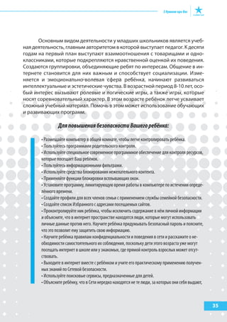 35
Основным видом деятельности у младших школьников является учеб-
ная деятельность, главным авторитетом в которой выступает педагог. К десяти
годам на первый план выступают взаимоотношения с товарищами и одно-
классниками, которые подкрепляются нравственной оценкой их поведения.
Создаются группировки, объединяющие ребят по интересам. Общение в ин-
тернете становится для них важным и способствует социализации. Изме-
няется и эмоционально-волевая сфера ребёнка, начинают развиваться
интеллектуальные и эстетические чувства. В возрастной период 8-10 лет, осо-
бый интерес вызывают ролевые и логические игры, а также игры, которые
носят соревновательный характер. В этом возрасте ребёнок легче усваивает
сложный учебный материал. Помочь в этом может использование обучающих
и развивающих программ.
ДляповышениябезопасностиВашегоребёнка:
• Размещайте компьютер в общей комнате, чтобы легче контролировать ребёнка.
• Пользуйтесь программами родительского контроля.
• Используйте специальное современное программное обеспечение для контроля ресурсов,
которые посещает Ваш ребёнок.
• Пользуйтесь информационными фильтрами.
• Используйте средства блокирования нежелательного контента.
• Применяйте функции блокировки всплывающих окон.
• Установите программу, лимитирующую время работы в компьютере по истечении опреде-
лённого времени.
• Создайте профили для всех членов семьи с применением службы семейной безопасности.
• Создайте список Избранного с адресами посещаемых сайтов.
• Проконтролируйте ник ребёнка, чтобы исключить содержание в нём личной информации
и объясните, что в интернет пространстве находятся люди, которые могут использовать
личные данные против него. Научите ребёнка придумывать безопасный пароль и поясните,
что это позволит ему защитить свою информацию.
• Научите ребёнка правилам конфиденциальности и поведения в сети и расскажите о не-
обходимости самостоятельного их соблюдения, поскольку дети этого возраста уже могут
посещать интернет в школе или у знакомых, где прямой контроль взрослых может отсут-
ствовать.
• Выходите в интернет вместе с ребёнком и учите его практическому применению получен-
ных знаний по Сетевой безопасности.
• Используйте поисковые сервисы, предназначенные для детей.
• Объясните ребёнку, что в Сети нередко находятся не те люди, за которых они себя выдают,
 