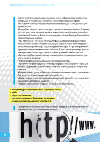 Детивинтернете:какнаучитьбезопасностиввиртуальноммире
поэтому не следует доверять новым знакомым, нельзя сообщать им какую-либо личную
информацию и, тем более, ни в коем случае нельзя встречаться с ними в реале.
• Не позволяйте ребёнку пользоваться голосовыми службами для взаимодействия с сете-
выми игроками.
• Если ребёнок общается в чатах и пользуется службами мгновенного обмена сообщениями,
расскажите ему о том, каким опасностям он может подвергать себя, если не будет соблю-
дать правила безопасности. Старайтесь контролировать общение Вашего ребенка при поль-
зовании подобными службами.
• При столкновении с гриферами научите детей руководствоваться следующими прави-
лами: игнорировать атаки киберхулиганов, создать закрытый участок игрового простран-
ства, изменить параметры игры и отдавать предпочтения играм со строгими правилами и
функциями блокировки нежелательных сообщений. Если эти методы не помогут, лучше на
некоторое время сменить игру и сообщить администрации сайта о кибер-хулиганах.
• Расскажите ребёнку о рисках, которым он может подвергаться в виртуальном простран-
стве, в том числе и о вирусах.
• Нормируйте время пребывания Вашего ребёнка за компьютером.
• Проявляйте интерес к виртуальной жизни Вашего ребёнка и не игнорируйте вопросы, ко-
торые он задаёт. Если не знаете ответов на какие-либо вопросы, совместно поищите их в
интернете.
• Приучите ребёнка делиться с Вами впечатлениями о посещении интернета и рассказывать
Вам обо всём, что может вызывать у него беспокойство.
• Хвалите ребёнка, если он поступает правильно и спокойно объясняйте, что нужно делать и
как себя вести, если ребёнок ошибается.
• Создайте альтернативные интересы и обязанности для Вашего ребёнка.
–посещениекружкапоинтересамилиспортивнойсекции;
–хобби;
–уборкасвоейкомнаты;
–уходзаживотнымиилидомашнимирастениями;
–помощьмладшимвподготовкеуроковит.д.
• Доверительные отношения позволят Вам принять своевременные меры в случае возник-
новения ситуации, угрожающей его безопасности.
36
 