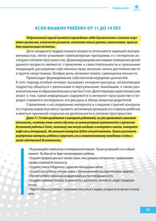 еслИ ВашеМу реБёНку от 11 до 14 лет
Подростковыйпериодявляетсяпереходным:идётбиологическоеиполовоесозре-
ваниеорганизма,психическоеразвитие,возникаетновыйуровеньсамосознания,происхо-
дитсоциализацияличности.
Дети младшего подросткового возраста отличаются хорошей воспри-
имчивостью, легко усваивают компьютерные программы и с интересом ис-
следуют сетевое пространство. Доминирующими мотивами поведения детей
данного возраста являются: стремление к самостоятельности и признанию
товарищей, расширение собственных прав, желание занять достойное место
в группе сверстников. Особую роль начинает играть самооценка личности.
Происходит формирование собственной иерархии ценностей.
В этот период особый интерес вызывают интернет-ресурсы, позволяющие
подростку общаться с реальными и виртуальными знакомыми, а также раз-
влекательные и образовательные участки Сети. Дети периода взросления уже
знают о том, какая информация содержится в интернет-пространстве и не-
редко стремятся исследовать эти ресурсы в обход запретам родителей.
Стремление к исследованию интернета и слишком строгий контроль
со стороны взрослых могут вызвать негативную реакцию со стороны ребёнка
и явиться причиной сокрытия их деятельности в сетевом пространстве.
Дети11-14летнуждаютсявконтролеродителей,ноужепроявляютсамостоя-
тельность,поэтомуоченьважнообучитьихкомпьютернойграмотностииправилам
безопаснойработывСети,посколькуонимогутвходитьвинтернетвшколе,интернет-
кафеилиутоварищей,гдевнешнийконтрольбудетотсутствовать.Нужноразвивать
внутреннийконтрольребёнкаиприучатьегокответственномуповедениювСетив
целяхсобственнойбезопасности.
• Не размещайте компьютер в изолированной комнате. Лучше размещайте его в общей
комнате. Так Вам легче будет контролировать ребёнка.
• Создайте профили для всех членов семьи, пользующихся интернетом с применением
службы семейной безопасности.
• Создайте список Избранного с адресами посещаемых сайтов.
• Создайте для ребёнка учётную запись с ограниченными пользовательскими правами.
• Научите ребёнка правилам конфиденциальности и поведения в сети.
• Создайте семейные правила безопасности и расскажите, почему их следует придержи-
ваться.
• Приучите Вашего ребёнка с уважением относиться к людям, которых он встречает в интер-
нете.
37
 