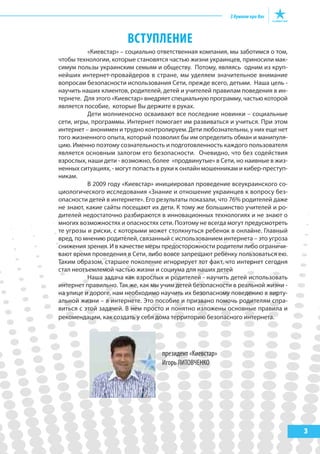 3
ВСТУПЛЕНИЕ
«Киевстар» – социально ответственная компания, мы заботимся о том,
чтобы технологии, которые становятся частью жизни украинцев, приносили мак-
симум пользы украинским семьям и обществу. Потому, являясь одним из круп-
нейших интернет-провайдеров в стране, мы уделяем значительное внимание
вопросам безопасности использования Сети, прежде всего, детьми. Наша цель -
научить наших клиентов, родителей, детей и учителей правилам поведения в ин-
тернете. Для этого «Киевстар» внедряет специальную программу, частью которой
является пособие, которые Вы держите в руках.
Дети молниеносно осваивают все последние новинки – социальные
сети, игры, программы. Интернет помогает им развиваться и учиться. При этом
интернет – анонимен и трудно контролируем. Дети любознательны, у них еще нет
того жизненного опыта, который позволил бы им определить обман и манипуля-
цию. Именно поэтому сознательность и подготовленность каждого пользователя
является основным залогом его безопасности. Очевидно, что без содействия
взрослых, наши дети - возможно, более «продвинутые» в Сети, но наивные в жиз-
ненных ситуациях, - могут попасть в руки к онлайн мошенникам и кибер-преступ-
никам.
В 2009 году «Киевстар» инициировал проведение всеукраинского со-
циологического исследования «Знание и отношение украинцев к вопросу без-
опасности детей в интернете». Его результаты показали, что 76% родителей даже
не знают, какие сайты посещают их дети. К тому же большинство учителей и ро-
дителей недостаточно разбираются в инновационных технологиях и не знают о
многих возможностях и опасностях сети. Поэтому не всегда могут предусмотреть
те угрозы и риски, с которыми может столкнуться ребенок в онлайне. Главный
вред, по мнению родителей, связанный с использованием интернета – это угроза
снижения зрения. И в качестве меры предосторожности родители либо ограничи-
вают время проведения в Сети, либо вовсе запрещают ребенку пользоваться ею.
Таким образом, старшее поколение игнорирует тот факт, что интернет сегодня
стал неотъемлемой частью жизни и социума для наших детей
Наша задача как взрослых и родителей - научить детей использовать
интернет правильно. Так же, как мы учим детей безопасности в реальной жизни -
на улице и дороге, нам необходимо научить их безопасному поведению в вирту-
альной жизни – в интернете. Это пособие и призвано помочь родителям спра-
виться с этой задачей. В нем просто и понятно изложены основные правила и
рекомендации, как создать у себя дома территорию безопасного интернета.
президент «Киевстар»
Игорь ЛИТОВЧЕНКО
 