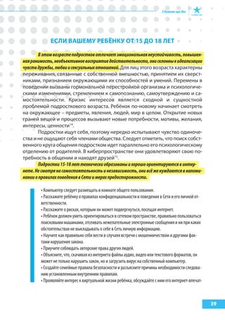 39
еслИ ВашеМу реБёНку от 15 до 18 лет
Вэтомвозрастеподростковотличаетэмоциональнаянеустойчивость,повышен-
наяранимость,необъективноевосприятиедействительности,онисклонныкидеализации
чувствдружбы,любвиисексуальныхотношений.Для лиц этого возраста характерны
переживания, связанные с собственной внешностью, принятием их сверст-
никами, признанием окружающими их способностей и умений. Перемены в
поведении вызваны гормональной перестройкой организма и психологиче-
скими изменениями, стремлением к самопознанию, самоутверждению и са-
мостоятельности. Кризис интересов является сходной и сущностной
проблемой подросткового возраста. Ребёнок по-новому начинает смотреть
на окружающее – предметы, явления, людей, мир в целом. Открытие новых
граней вещей и процессов вызывают новые потребности, мотивы, желания,
интересы, ценности14
.
Подростки ищут себя, поэтому нередко испытывают чувство одиноче-
ства и не ощущают себя членами общества. Следует отметить, что поиск собст-
венного круга общения подростком идет параллельно его психологическому
отделению от родителей. В киберпространстве они удовлетворяют свою по-
требность в общении и находят друзей15
.
Подростки15-18леттехническиобразованыихорошоориентируютсявинтер-
нете.Несмотрянасамостоятельностьинезависимость,онивсёженуждаютсявнапоми-
нанииоправилахповедениявСетиимерахпредосторожности.
• Компьютер следует размещать в комнате общего пользования.
• Расскажите ребёнку о правилах конфиденциальности и поведения в Сети и его личной от-
ветственности.
• Расскажите о рисках, которым он может подвергнуться, посещая интернет.
• Ребёнок должен уметь ориентироваться в сетевом пространстве, правильно пользоваться
поисковыми машинами, отсеивать нежелательные электронные сообщения и ни при каких
обстоятельствах не выкладывать о себе в Сеть личную информацию.
• Научите как правильно себя вести в случаях встречи с мошенничеством и другими фак-
тами нарушения закона.
• Приучите соблюдать авторские права других людей.
• Объясните, что, скачивая из интернета файлы аудио, видео или текстового форматов, он
может не только нарушить закон, но и загрузить вирус на собственный компьютер.
• Создайте семейные правила безопасности и разъясните причины необходимости следова-
нию установленным внутренним правилам.
• Проявляйте интерес к виртуальной жизни ребёнка, обсуждайте с ним его интернет-впечат-
 