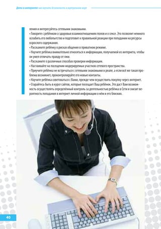 Детивинтернете:какнаучитьбезопасностиввиртуальноммире
40
ления и интересуйтесь сетевыми знакомыми.
• Говорите с ребёнком о здоровых взаимоотношениях полов и о сексе. Это позволит немного
ослабить его любопытство и подготовит к правильной реакции при попадании на ресурсы
взрослого содержания.
• Расскажите ребёнку о рисках общения в приватном режиме.
• Научите ребёнка внимательно относиться к информации, получаемой из интернета, чтобы
он умел отличать правду от лжи.
• Расскажите о различных способах проверки информации.
• Настаивайте на посещении модерируемых участков сетевого пространства.
• Приучите ребёнка не встречаться с сетевыми знакомыми в реале, а если всё же такая про-
блема возникнет, проконтролируйте его новые контакты.
• Научите ребёнка советоваться с Вами, прежде чем осуществить покупку через интернет.
• Старайтесь быть в курсе сайтов, которые посещает Ваш ребёнок. Это даст Вам возмож-
ность осуществлять определённый контроль за деятельностью ребёнка в Сети и снизит ве-
роятность попадания в интернет личной информации о нём и его близких.
 