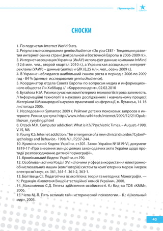 43
СНОСКИ
1. По подсчетам Internet World Stats.
2. Результаты исследования gemiusAudience «Do you CEE? - Тенденции разви-
тия интернет-рынка стран Центральной и Восточной Европы в 2006-2009 гг.».
3. Интернет-ассоциация Украины (ИнАУ) использует данные компании InMind
(12,6 млн. чел., второй квартал 2010 г.), а Украинская ассоциация интернет-
рекламы (УАИР) – данные Gemius и GfK (8,25 млн. чел., осень 2009 г.).
4. В Украине наблюдался наибольший скачок роста в период с 2006 по 2009
год - 84 % (данные исследования gemiusAudience).
5. Координатор отдела Совета Европы по вопросам медиа и информацион-
ного общества Ли Хиббард // «Корреспондент», 02.02.2010
6. Бугайова Н.М. Ризики сучасних комп’ютерних технологій: ігрова залежність.
// Інформаційні технології в наукових дослідженнях і навчальному процесі:
Матеріали II Міжнародної науково-практичної конференції, м. Луганськ, 14-16
листопада 2006.
7. Исследования Symantec 2009 г. Рейтинг детских поисковых запросов в ин-
тернете. Режим доступа: http://www.infox.ru/hi-tech/internet/2009/12/21/Opub-
likovan_ryeyting.phtml
8. Orzack M.H. Computer addiction:What is it?//PsychiatricTimes. – August.-1998,
V.15, N8.
9.Young K.S. Internet addiction:The emergence of a new clinical disorder//CyberP-
sychology and Behavior.- 1998, V.1, P.237-244.
10. Кримінальний Кодекс України, ст.301. Закон України №1819-VІ, документ
1819-17 «Про внесення змін до деяких законодавчих актів України щодо про-
тидії розповсюдженню дитячої порнографії».
11. Кримінальний Кодекс України, ст.190.
12. Особлива частина Розділ ХVІ «Злочини у сфері використання електронно-
обчислювальних машин (комп’ютерів) систем та комп’ютерних мереж і мереж
електрозв'язку», ст. 361, 361-1, 361-2, 363-1.
13. Болтівець С.І. Педагогічна психогігієна: теорія та методика: Монографія. —
К.: Редакція «Бюлетеня Вищої атестаційної комісії України», 2000.
14. Максименко С.Д. Генеза здійснення особистості. К.: Вид-во ТОВ «КММ»,
2006.
15. Чепа М.-Л. Пять великих тайн исторической психологии.– К.: «Школьный
мир», 2005.
 