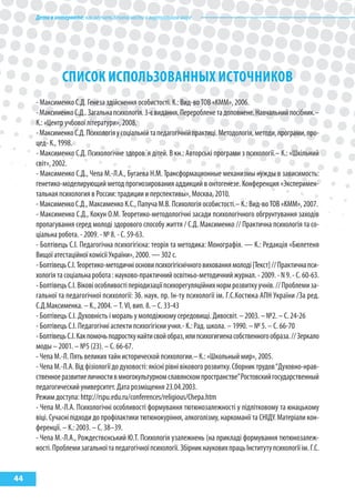 Детивинтернете:какнаучитьбезопасностиввиртуальноммире
44
СПИСОК ИСПОЛЬЗОВАННых ИСТОЧНИКОВ
- Максименко С.Д. Генеза здійснення особистості. К.: Вид-во ТОВ «КММ», 2006.
-МаксименкоС.Д..Загальнапсихологія.3-євидання.Переробленетадоповнене.Навчальнийпосібник.–
К.: «Центр учбової літератури», 2008.
-МаксименкоС.Д.Психологіяусоціальнійтапедагогічнійпрактиці.Методологія,методи,програми,про-
цед- К., 1998.
- Максименко С.Д. Психологічне здоров´я дітей. В кн.: Авторські програми з психології.– К.: «Шкільний
світ», 2002.
- Максименко С.Д., Чепа М.-Л.А., Бугаева Н.М. Трансформационные механизмы нужды в зависимость:
генетико-моделирующий метод прогнозирования аддикций в онтогенезе. Конференция «Эксперимен-
тальная психология в России: традиции и перспективы», Москва, 2010.
- Максименко С.Д., Максименко К.С., Папуча М.В. Психологія особистості.– К.: Вид-во ТОВ «КММ», 2007.
- Максименко С.Д., Кокун О.М. Теоретико-методологічні засади психологічного обгрунтування заходів
пропагування серед молоді здорового способу життя / С.Д. Максименко // Практична психологія та со-
ціальна робота. - 2009. - № 8. - С. 59-63.
- Болтівець С.І. Педагогічна психогігієна: теорія та методика: Монографія. — К.: Редакція «Бюлетеня
Вищої атестаційної комісії України», 2000. — 302 с.
-БолтівецьС.І.Теоретико-методичніосновипсихогігієнічноговихованнямолоді[Текст]//Практичнапси-
хологія та соціальна робота : науково-практичний освітньо-методичний журнал. - 2009. - N 9. - С. 60-63.
-БолтівецьС.І.Віковіособливостіперіодизаціїпсихорегуляційнихнормрозвиткуучнів.//Проблемиза-
гальної та педагогічної психології: Зб. наук. пр. Ін-ту психології ім. Г.С.Костюка АПН України /За ред.
С.Д.Максименка. – К., 2004. – Т. VІ, вип. 8. – С. 33-43
- Болтівець С.І. Духовність і мораль у молодіжному середовищі. Дивосвіт. – 2003. – №2. – С. 24-26
- Болтівець С.І. Педагогічні аспекти психогігієни учня.- К.: Рад. школа. – 1990. – № 5. – С. 66-70
-БолтівецьС.І.Какпомочьподросткунайтисвойобраз,илипсихогигиенасобственногообраза.//Зеркало
моды – 2001. – №5 (23). – С. 66-67.
- Чепа М.-Л. Пять великих тайн исторической психологии.– К.: «Школьный мир», 2005.
- Чепа М.-Л.А. Від фізіології до духовості: якісні рівні вікового розвитку. Сборник трудов“Духовно-нрав-
ственноеразвитиеличностивмногокультурномславянскомпространстве”Ростовскийгосударственный
педагогический университет. Дата розміщення 23.04.2003.
Режим доступа: http://rspu.edu.ru/conferences/religious/Chepa.htm
- Чепа М.-Л.А. Психологічні особливості формування тютюнозалежності у підлітковому та юнацькому
віці. Сучасні підходи до профілактики тютюнокуріння, алкоголізму, наркоманії та СНІДУ. Матеріали кон-
ференції. – К.: 2003. – С. 38–39.
- Чепа М.-Л.А., Рождествєнський Ю.Т. Психологія узалежнень (на прикладі формування тютюнозалеж-
ності.Проблемизагальноїтапедагогічноїпсихології.ЗбірникнауковихпрацьІнститутупсихологіїім.Г.С.
 