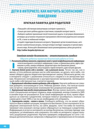 Детивинтернете:какнаучитьбезопасностиввиртуальноммире
46
ДЕТИ В ИНТЕРНЕТЕ: КАК НАУЧИТЬ БЕЗОПАСНОМУ
ПОВЕДЕНИю
краткая паМятка для родИтелей
• Повышайте собственную компьютерную и интернет-грамотность.
• Станьте для своего ребёнка другом и советчиком, осваивайте интернет вместе.
• Выберите наиболее приемлемый способ технической защиты: от регулярно обновляемого
антивируса до установки специального программного обеспечения родительского контроля
на ПК, а также на мобильный телефон.
• Создайте территорию безопасного интернета. Предложите детям познавательные, инте-
ресные и увлекательные ресурсы, посещая которые они будут защищены от рисков вирту-
ального мира. Используйте обновляемый список рекомендованных сайтов для детей на
http://online-bezpeka.kyivstar.ua/
Семейнаяонлайн-безопасность–ответственностькаждого
Обучите ребенка правилам безопасной работы в Сети:
1. Разъяснитеребенкуважностьсохранениясвоейичужойконфиденциальнойинформации:
• нельзя выкладывать в интернете информацию о семье, ее финансовых делах, адреса про-
живания и учебы, номера телефонов, кредитной карты или банковские данные;
• никому, кроме родителей, нельзя выдавать пароли интернета, даже лучшим друзьям.
2. Научите детей вести себя в онлайне – как в реальной жизни. Точно так же, как в
жизни, в Сети ребенок должен вести себя вежливо, не делать чего-либо, что
может обидеть других людей или противоречит закону. Объясните детям, что
в интернете следует с уважением относиться к людям и к их авторским пра-
вам. Незаконное копирование и распространение материалов, являющихся
чьей-либо собственностью, считается кражей.
3. Виртуальныйсобеседникможетвыдаватьсебязадругого. Научите ребенка не слиш-
ком доверять незнакомцам в Сети. Ребенок должен знать, что нельзя назна-
чать встречи с виртуальными знакомыми без разрешения родителей.
4. Виртуальный мир иногда стоит реальных денег. Всегда нужно выяснять, сколько
стоят специальные интернет сервисы, ведь например, иногда стоимость SMS
в онлайн-игре не указывается. Если такая информация не ясна, нужно обра-
щаться за советом к родителям, которые помогут разобраться, сколько на
самом деле стоит SMS и так ли уж необходимо его отправить.
5. Спрашивать совета – можно и нужно. Сообщите ребёнку, что он может обра-
титься к Вам в любой ситуации, которая его беспокоит. Если в интернете (в со-
общении электронной почты, на сайте, форуме, чате) что-либо не понятно,
тревожит или угрожает, всегда нужно обращаться за помощью к родителям.
Информация и услуги в интернете не всегда безопасны, поэтому прежде чем
загружать, устанавливать или сохранять что-либо из интернета, нужно полу-
чить разрешение родителей. Научите проверять информацию из Сети с по-
мощью дополнительных запросов и обращения к проверенным источникам.
 