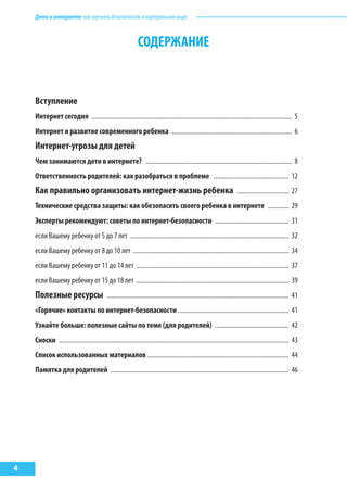 Детивинтернете:какнаучитьбезопасностиввиртуальноммире
4
СОДЕРЖАНИЕ
Вступление .................................................................................................................................... 3
Интернет сегодня ............................................................................................................................. 5
Интернет и развитие современного ребенка ........................................................................... 6
Интернет-угрозы для детей ............................................................................................... 6
Чем занимаются дети в интернете? ........................................................................................... 8
Ответственность родителей: как разобраться в проблеме ............................................... 12
Как правильно организовать интернет-жизнь ребенка ................................ 27
Технические средства защиты: как обезопасить своего ребенка в интернете ............. 29
Эксперты рекомендуют: советы по интернет-безопасности .............................................. 31
если Вашему ребенку от 5 до 7 лет ................................................................................................... 32
если Вашему ребенку от 8 до 10 лет ................................................................................................. 34
если Вашему ребенку от 11 до 14 лет ............................................................................................... 37
если Вашему ребенку от 15 до 18 лет ............................................................................................... 39
Полезные ресурсы ................................................................................................................. 41
«Горячие» контакты по интернет-безопасности ..................................................................... 41
Узнайте больше: полезные сайты по теме (для родителей) .............................................. 42
Сноски ............................................................................................................................................... 43
Список использованных материалов ........................................................................................ 44
Памятка для родителей ............................................................................................................... 46
 