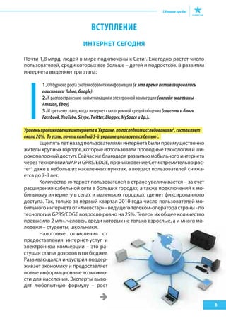 ВСТУПЛЕНИЕ
ИНтерНет сегодНя
Почти 1,8 млрд. людей в мире подключены к Сети1
. Ежегодно растет число
пользователей, среди которых все больше – детей и подростков. В развитии
интернета выделяют три этапа:
1. От бурного роста систем обработки информации (вэтовремяактивизировались
поисковикиYahoo,Google)
2. К распространению коммуникации и электронной коммерции (онлайн-магазины
Amazon,Ebay)
3. И третьему этапу, когда интернет стал огромной средой общения (соцсетииблоги
Facebook,YouTube,Skype,Twitter,Blogger,MySpaceидр.).
УровеньпроникновенияинтернетавУкраине,попоследнимисследованиям2
,составляет
около20%. Тоесть,почтикаждый5-й украинецпользуетсяСетью3
.
Еще пять лет назад пользователями интернета были преимущественно
жители крупных городов, которые использовали проводные технологии и ши-
рокополосный доступ. Сейчас же благодаря развитию мобильного интернета
через технологии WAP и GPRS/EDGE, проникновение Сети стремительно рас-
тет4
даже в небольших населенных пунктах, а возраст пользователей снижа-
ется до 7-8 лет.
Количество интернет-пользователей в стране увеличивается – за счет
расширения кабельной сети в больших городах, а также подключений к мо-
бильному интернету в селах и маленьких городках, где нет фиксированного
доступа. Так, только за первый квартал 2010 года число пользователей мо-
бильного интернета от «Киевстар» - ведущего телеком-оператора страны - по
технологии GPRS/EDGE возросло ровно на 25%. Теперь их общее количество
превысило 2 млн. человек, среди которых не только взрослые, а и много мо-
лодежи – студенты, школьники.
Налоговые отчисления от
предоставления интернет-услуг и
электронной коммерции – это ра-
стущая статья доходов в госбюджет.
Развивающаяся индустрия поддер-
живает экономику и предоставляет
новые информационные возможно-
сти для населения. Эксперты выво-
дят любопытную формулу – рост
5
 