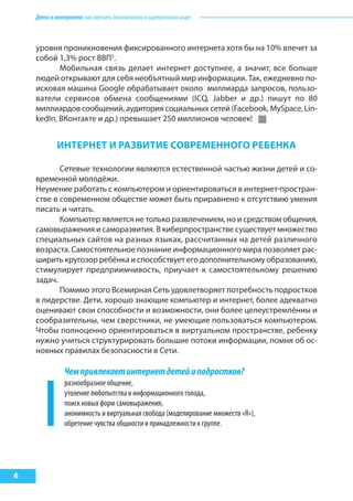Детивинтернете:какнаучитьбезопасностиввиртуальноммире
6
ИНтерНет И разВИтИе соВреМеННого реБеНка
Сетевые технологии являются естественной частью жизни детей и со-
временной молодёжи.
Неумение работать с компьютером и ориентироваться в интернет-простран-
стве в современном обществе может быть приравнено к отсутствию умения
писать и читать.
Компьютер является не только развлечением, но и средством общения,
самовыражения и саморазвития. В киберпространстве существует множество
специальных сайтов на разных языках, рассчитанных на детей различного
возраста. Самостоятельное познание информационного мира позволяет рас-
ширить кругозор ребёнка и способствует его дополнительному образованию,
стимулирует предприимчивость, приучает к самостоятельному решению
задач.
Помимо этого Всемирная Сеть удовлетворяет потребность подростков
в лидерстве. Дети, хорошо знающие компьютер и интернет, более адекватно
оценивают свои способности и возможности, они более целеустремлённы и
сообразительны, чем сверстники, не умеющие пользоваться компьютером.
Чтобы полноценно ориентироваться в виртуальном пространстве, ребенку
нужно учиться структурировать большие потоки информации, помня об ос-
новных правилах безопасности в Сети.
Чемпривлекаетинтернетдетейиподростков?
разнообразное общение,
утоление любопытства и информационного голода,
поиск новых форм самовыражения,
анонимность и виртуальная свобода (моделирование множеств «Я»),
обретение чувства общности и принадлежности к группе.
уровня проникновения фиксированного интернета хотя бы на 10% влечет за
собой 1,3% рост ВВП5
.
Мобильная связь делает интернет доступнее, а значит, все больше
людей открывают для себя необъятный мир информации. Так, ежедневно по-
исковая машина Google обрабатывает около миллиарда запросов, пользо-
ватели сервисов обмена сообщениями (ICQ, Jabber и др.) пишут по 80
миллиардов сообщений, аудитория социальных сетей (Facebook, MySpace, Lin-
kedIn, ВКонтакте и др.) превышает 250 миллионов человек!
 