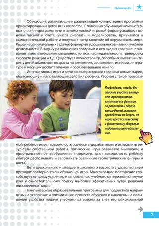 7
Обучающие, развивающие и развлекающие компьютерные программы
ориентированы на детей всех возрастов. С помощью обучающих компьютер-
ных онлайн-программ дети в занимательной игровой форме усваивают ос-
новы письма и счёта, учатся рисовать и моделировать, приучаются к
самостоятельной работе и получают представление об окружающем мире.
Решение занимательных задачек формирует у дошкольников навыки учебной
деятельности. В задачу развивающих программ и игр входит совершенство-
вание памяти, внимания, мышления, логики, наблюдательности, тренировка
скорости реакции и т. д. Существует множество игр, способных вызвать инте-
рес у детей школьного возраста по экономике, социологии, истории, литера-
туре и несущих воспитательное и образовательное начало.
Интерактивные игры и электронные раскраски содержат комментарии,
объясняющие и направляющие действия ребёнка. Работая с такой програм-
мой, ребёнок имеет возможность оценивать, дорабатывать и исправлять ре-
зультаты собственной работы. Логические игры развивают мышление и
пространственное воображение (например, дают возможность ребёнку
учиться распознавать и запоминать различные геометрические фигуры и
цвета)
Дети дошкольного и младшего школьного возраста с удовольствием
проходят повторно этапы обучающей игры. Многократное повторение спо-
собствует лучшему усвоению и запоминанию учебного материала и стимули-
рует к самостоятельному поиску наиболее эффективных путей решения
поставленных задач.
Компьютерные образовательные программы для подростков направ-
лены на ускорение и оптимизацию процесса обучения и нацелены на повы-
шение удобства подачи учебного материала за счёт его максимальной
Необходимо,чтобыбез-
опасныеучасткиинтер-
нет-пространства,
выполняявсефункции
поразвитиюиобразо-
ваниюдетей,атакже
проведениюихдосуга,не
несливредпсихическому
ифизическомуздоровью
подрастающегопоколе-
ния.
 
