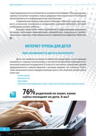 Детивинтернете:какнаучитьбезопасностиввиртуальноммире
8
структурированности и изложения в занимательной форме. Обучающие про-
граммы позволяют осваивать новые цифровые технологии и учат свободней
ориентироваться в информационном пространстве.
Современный подход к обучению позволяет повысить качество и ско-
рость осознания, понимания и запоминания учебного материала, который
необходимо усвоить ребёнку.
Будущее предъявляет новые требования к подрастающему поколению,
которому необходимо формирование определённых социальных и профес-
сиональных навыков, позволяющих жить в современном цифровом обществе.
ИНТЕРНЕТ-УГРОЗы ДЛя ДЕТЕй
ЧеМ заНИМаЮтся детИ В ИНтерНете?
Дети, как наиболее активная и любопытная аудитория, часто первыми
знакомятся с новыми технологиями, в частности интернетом, опережая в тех-
нической грамотности родителей. В этом есть как плюсы: повышение уровня
эрудированности, навыки общения с разными людьми, так и минусы. Отсут-
ствие жизненного опыта нередко повышает риск стать жертвой онлайн-угроз,
таких как:
онлайн-насилие,
мошенничество,
порнография,
получение личной информации с целью ее преступного использования в реальной жизни.
76%родителей не знают, какие
сайты посещают их дети. а вы?
 