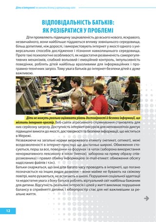 Діти в інтернеті: як навчити безпеці у віртуальному світі




                             ВІДпоВІДальНІсТь баТькІВ:
                             як РозІбРаТИся у пРоблЕмІ
           Діти проявляють підвищену зацікавленість до всього нового, яскравого,
     незвичайного, вони найбільше піддаються впливу зовнішнього середовища,
     більш допитливі, ніж дорослі, і використовують інтернет у якості одного з уні-
     версальних способів дослідження і пізнання навколишнього середовища.
     Проте такі психологічні особливості, як недостатня розвиненість саморегуля-
     тивних механізмів, слабкий вольовий і емоційний контроль, імпульсивність
     поведінки, роблять дітей найбільш вразливими для інформаційних і про-
     грамно-технічних загроз. Тому увага батьків до інтернет-безпеки дітей є дуже
     важливою.




           Діти не можуть реально оцінювати рівень достовірності й безпеки інформації, що
     містить інтернет-простір. Веб-сайти агресивного спрямування становлять для
     них серйозну загрозу. Доступність інтернет-ресурсів для неповнолітніх диктує
     підвищені вимоги до якості, достовірності та безпеки інформації, що міститься
     в Мережі.
     Незважаючи на загальні норми мережевого етикету (нетикет, сетикет), межі
     вседозволеності в інтернет-просторі ще достатньо широкі. Обмеження сто-
     суються, перш за все, поведінки на форумах і в чатах (заборона використання
     ненормативного лексикону в ніках (іменах), заборона на пряму образу спів-
     розмовника) і правил обміну інформацією (e-mail-етикет: обмеження обсягу
     надісланих файлів і т.ін.).
     Батьки скаржаться, що їхні діти багато часу проводять в інтернеті, що погано
     позначається на інших видах дозвілля – вони майже не бувають на свіжому
     повітрі, мало рухаються, не встигають в школі. Порушення соціальної адаптації
     та недостатня увага з боку батьків роблять віртуальний світ найбільш бажаним
     для дитини. Відсутність реальних інтересів і цілей у житті викликає порушення
     балансу в сприйнятті дитини, і кіберпростір стає для неї важливішим за ре-
     альне життя.



12
 