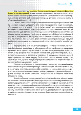 Слід пам’ятати, що ставлення дитини до комп’ютера та інтернета формують
дорослі на власному прикладі. Батьки повинні, перш за все, вирішити, для чого по-
трібен родині комп’ютер: для роботи, навчання, спілкування чи тільки для ігор.
А, можливо, для того, щоб спрямувати інтереси дитини з небезпеки вулиці в
«безпечний» кіберпростір?
        Окрема тема – онлайн-ігри у Мережі та комп’ютерні ігри. Віртуальний
ігровий світ, на відміну від реального, вирізняє керованість подій (можливість
збереження у грі та можливість «переграти» подію), прогнозованість подій та
можливості вибору складових (рівня складності, супротивника, зброї, місця
дії), наявність здібностей, неможливих у реальному світі: декількох життів, інші
фізичні закони (наприклад, ґравітація чи швидкість) та фізіологічні особливості
(здатність відчувати біль, втому), відсутність базових потреб (у сні, відпочинку,
їжі). Комп’ютерні ігри навчають дітей жити за іншими правилами, де відсутня
необхідність дотримуватися єдиних для всіх норм і законів, навіть законів при-
роди.
        У віртуальному світі знімаються заборони і обмеження морально-етич-
ного і соціальних планів (зняття табу насилля, вбивств, руйнування; відсутність
правових норм, що діють у реальності). Діти на підсвідомому рівні відсторо-
нюються від фундаментальних речей: необхідності дотримання правил, неми-
нучості покарання за агресивну поведінку і порушення закона, єдності
просторово-часового континууму. Зацікавленість агресивними іграми при-
зводить до того, що діти можуть спробувати застосовувати подібні методи рі-
шення проблем у реальному житті.
        Тривале перебування за комп’ютером у статичному положенні викли-
кає порушення кровообігу і провокує застійні явища в організмі дитини, що,
в свою чергу, сприяє виникненню або загостренню захворювань опорно-ру-
хового апарату, шлунково-кишкового тракту, судинним порушенням. Концент-
рація погляду на екран монітора і неправильне освітлення негативно
впливають на зір.
        Більшість батьків вважають комп’ютерні та онлайн-ігри абсолютно не-
шкідливими і навіть корисними. Вони, при користуванні ними у межах здоро-
вого глузду, дійсно можуть мати психотерапевтичний ефект, сприяють зняттю
напруги, стресу, зниженню рівня тривоги і послабленню депресивних станів.
Проте, у випадку зловживання, такі ігри призводять до прямо протилежного
ефекту, викликаючи підвищення рівня тривоги, роздратування, агресивності,
сприяючи повному відчуженню від реальності та створенню психологічної за-
лежності.




                                                                                    13
 