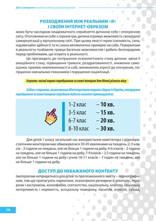 Діти в інтернеті: як навчити безпеці у віртуальному світі



                            рОзхОДЖеННя МІЖ реалЬНиМ «я»
                               І СВОїМ ІНтерНет-ОБразОМ
     може бути наслідком неадекватного сприйняття дитиною себе і оточуючого
     світу. Ототожнюючи себе з героєм гри, дитина отримує можливість своєрідної
     самореалізації у віртуальному світі. При цьому якості героя (сміливість, сила,
     надзвичайні здібності та ін.) вона автоматично приміряє на себе. Повернення
     в реальність позбавляє гравця багатьох можливостей і робить безпорадним
     перед проблемами, що існують в реальності.
             Це призводить до погіршення психологічного стану дитини: зміни її
     емоційного стану, підвищення тривоги, роздратованності, зниження само-
     оцінки, проявів невпевненності в собі, виникнення агресії до оточуючих, по-
     гіршення навчальних показників і порушення соціалізації.

               Існують часові норми перебування за комп’ютером для дітей різного віку:

            Згідно з нормами, визначеними Міністерством охорони здоров’я України, неперервне
     перебування за комп’ютером впродавж доби не повинно перевищувати:

                                                       1-2 клас    – 10 хв.
                                                       3-5 клас    – 15 хв.
                                                       6-7 клас    – 20 хв.
                                                       8-10 клас   – 30 хв.
             Для дітей 1 класу загальний час використання комп’ютера з рідкокри-
     сталічним монітором має обмежуватися 30-45 хвилинами на тиждень, 2-3 кла-
     сів – 2 години на тиждень, але не більше 1 години на добу, 4-6 класів – 2 години
     на тиждень, але не більше 1 години на добу, 7-9 класів – 2,5 години на тиждень,
     але не більше 1 години на добу і учнів 10-11 класів – 7 годин на тиждень, але
     не більше 1 години на добу.

                          ДОСтуп ДО НеБаЖаНОГО кОНтеНту
     (матеріалам непридатного для дітей та протизаконного змісту – порнографіч-
     ним, тим що пропагують наркотики, психотропні речовини й алкоголь, теро-
     ризм і екстримізм, ксенофобію, сектантство, національну, класову, соціальну
     нетерпимість і нерівність, асоціальну поведінку, насилля, агресію, суїцид,




16
 