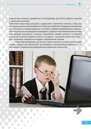 азартні ігри, інтернет-шахрайство, та матеріалам, що містять образи, наклепи
і неналежну рекламу).
Небезпека перегляду ресурсів з «дорослим» контентом полягає у тому, що,
по-перше, дитина ще емоційно не готова до сприйняття відвертих матеріалів,
що стосуються статевих відносин, та можуть завадити формуванню нормаль-
ної сексуальної та громадської поведінки, справити негативний вплив на уяву
про здорові сексуальні стосунки, нівелювати сімейні цінності та сприяти
ранньому початку інтимного життя, а по-друге - що дитина може стати жерт-
вою злочинців, педофілів чи людей з порушенням психіки.
       Перегляд матеріалів, що містять сцени насилля та жорстокості щодо
людей і тварин, що пропагують протиправну і антисуспільну діяльність - пе-
решкоджає нормальному формуванню моральних цінностей.




                                                                               17
 
