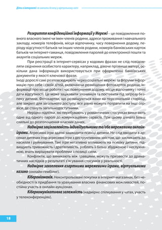 Діти в інтернеті: як навчити безпеці у віртуальному світі




            Розкриття конфіденційної інформації у Мережі – це повідомлення по-
     вного власного імені чи імен членів родини, адреси проживання і навчального
     закладу, номерів телефонів, місця відпочинку, часу повернення додому, пе-
     ріоду відсутності батьків чи інших членів родини, номерів банківських карток
     батьків чи інтернет-гаманця, повідомлення паролей до електронної пошти та
     акаунтів соціальних мереж.
            При реєстрації в інтернет-сервісах у кодових фразах не слід повідом-
     ляти свідчення особистого характеру, наприклад, дівоче прізвище матері, ос-
     кільки дана інформація використовується при оформленні банківських
     документів у якості ключової фрази.
     Іноді дорослі самі розповсюджують через соціальні мережі та форуми інфор-
     мацію про себе і своїх дітей, включаючи розміщення фотокарток родини, ін-
     формації про місце роботи і час повернення додому, місця відпочинку і точні
     дати відсутності. Це може зацікавити злочинців та поставити під загрозу без-
     пеку дитини. Фотокартки, що розміщуються вами на персональній сторінці,
     але закриті для загального доступу, все рівно можуть потрапити на інші сер-
     віси, де стануть загальнодоступними.
            Нерідко підлітки, які перебувають у романтичних стосунках вимагають
     одне від одного паролі до комунікаційних сервісів. При цьому дівчата більш
     схильні до розголошення власних даних.
           Надмірна зацікавленість індивідуальними та/або мережевими онлайн-
     іграми. Агресивні ігри здатні зашкодити психіці дитини. Не слід вводити в ар-
     сенал дитячих ігор агресивні ігри з деструктивним змістом, що закликають до
     насилля і руйнування. Такі ігри негативно впливають на психіку дитини, під-
     вищують тривожність і дратівливість, роблять її більш збудженою і неслухня-
     ною, вчать вирішувати проблеми з позиції сили.
           Конфлікти, що виникають між гравцями, можуть призвести до драма-
     тичних наслідків у результаті з’ясування стосунків у реальності.
           Надмірне захоплення азартними мережевими іграми, віртуальними
     казино (онлайн-гембілнг).
           Кібероніоманія. Неконтрольовані покупки в інтернет-магазинах, без не-
     обхідності їх придбання та урахування власних фінансових можливостей, по-
     стійна участь в онлайн-аукціонах.
            Кіберкомунікативна залежність (надмірне спілкування у чатах, участь
     у телеконференціях).




18
 