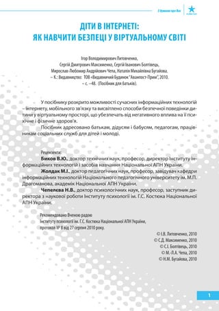 ДІТИ В ІНТЕРНЕТІ:
    як НаВчИТИ бЕзпЕцІ у ВІРТуальНому сВІТІ

                               Ігор Володимирович Литовченко,
                   Сергій Дмитрович Максименко, Сергій Іванович Болтівець,
             Мирослав-Любомир Андрійович Чепа, Наталія Михайлівна Бугайова.
             – К.: Видавництво: ТОВ «Видавничий Будинок “Аванпост-Прим”, 2010.
                                – с. –48. (Посібник для батьків).


         У посібнику розкрито можливості сучасних інформаційних технологій
– інтернету, мобільного зв’язку та висвітлено способи безпечної поведінки ди-
тини у віртуальному просторі, що убезпечать від негативного вплива на її пси-
хічне і фізичне здоров’я.
         Посібник адресовано батькам, дідусям і бабусям, педагогам, праців-
никам соціальних служб для дітей і молоді.


       Рецензенти:
       Биков В.Ю., доктор технічних наук, професор, директор Інституту ін-
формаційних технологій і засобів навчання Національної АПН України.
       Жолдак М.І., доктор педагогічних наук, професор, завідувач кафедри
інформаційних технологій Національного педагогічного університету ім. М.П.
Драгоманова, академік Національної АПН України.
       Чепелєва Н.В., доктор психологічних наук, професор, заступник ди-
ректора з наукової роботи Інституту психології ім. Г.С. Костюка Національної
АПН України.

       Рекомендовано Вченою радою
       Інституту психології ім. Г.С. Костюка Національної АПН України,
       протокол № 8 від 27 серпня 2010 року.
                                                                          © І.В. Литовченко, 2010
                                                                         © С.Д. Максименко, 2010
                                                                            © С.І. Болтівець, 2010
                                                                             © М.-Л.А. Чепа, 2010
                                                                           © Н.М. Бугайова, 2010




                                                                                                     1
 