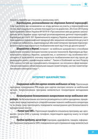 понують перейти до стосунків у реальному світі.
      Виробництво, розповсюдження та зберігання дитячої порнографії.
Слід пам’ятати, що незважаючи на згоду дитини на участь у порнографічних
сесіях, відповідальність цілком покладається на дорослих. 20 січня 2010 року
було прийнято Закон України №1819-VI «Про внесення змін до деяких законо-
давчих актів України щодо протидії розповсюдженню дитячої порнографії».
Відповідно до статті 301 Кримінального кодексу України, виготовлення і роз-
повсюдження порнографічної продукції або змушення неповнолітніх до участі
у створенні зображень, відеопродукції або комп’ютерних програм порногра-
фічного характеру карається позбавленням волі від п’яти до десяти років10.
       Шахрайство в Мережі. Інтернет- чи мобільне шахрайство є способами
здійснення злочину з використанням сучасних технологій. Відповідно до Кри-
мінального кодексу України, шахрайство, в залежності від особливостей і
складності здійсненого злочину карається позбавленням волі від трьох до
дванадцяти років з конфіскацією майна11. Також в Особливій частині Розділу
ХVI є низка статтей, що передбачають покарання «за злочини в сфері викори-
стання електронно-обчислювальних машин (комп’ютерів), систем і комп’ютер-
них мереж електрозв’язку»12.


                      ІНтерНет-шахрайСтВО:

      Генерування кодів для карток оплати мобільного зв’язку. Пропозиція
програми генерування PIN-кодів для карток експрес-оплати за мобільний
зв’язок. Запропонована програма виявляється генератором випадкових
чисел.
     Налаштування безкоштовного використання послуг мобільного опе-
ратора. На безкоштовних хостингах розміщуються сайти-одноденки, праців-
ники яких представляються співробітниками певного мобільного оператора
та за певну суму пропонують повідомити налаштування для безкоштовного
використання послуг.
        «Читай чужі SMS». Пропозиція придбати спеціальну програму, що «доз-
воляє» читати SMS у чужому телефоні, переглядати адресну книгу та історії
дзвінків.
        Продаж продукту, що не існує (програм, аудіофайлів, товарів, інформа-
ції). Прохання відправити SMS-повідомлення для отримання коду виявляється


                                                                                21
 