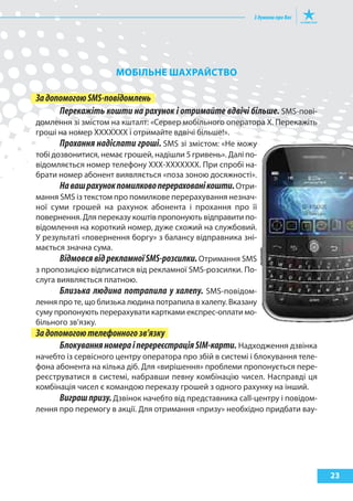 МОБІлЬНе шахрайСтВО

За допомогою SMS-повідомлень
      Перекажіть кошти на рахунок і отримайте вдвічі більше. SMS-пові-
домлення зі змістом на кшталт: «Сервер мобільного оператора Х. Перекажіть
гроші на номер ХХХХХХХ і отримайте вдвічі більше!».
       Прохання надіслати гроші. SMS зі змістом: «Не можу
тобі дозвонитися, немає грошей, надішли 5 гривень». Далі по-
відомляється номер телефону ХХХ-ХХХХХХХ. При спробі на-
брати номер абонент виявляється «поза зоною досяжності».
       На ваш рахунок помилково перераховані кошти. Отри-
мання SMS із текстом про помилкове перерахування незнач-
ної суми грошей на рахунок абонента і прохання про її
повернення. Для переказу коштів пропонують відправити по-
відомлення на короткий номер, дуже схожий на службовий.
У результаті «повернення боргу» з балансу відправника зні-
мається значна сума.
       Відмовся від рекламної SMS-розсилки. Отримання SMS
з пропозицією відписатися від рекламної SMS-розсилки. По-
слуга виявляється платною.
       Близька людина потрапила у халепу. SMS-повідом-
лення про те, що близька людина потрапила в халепу. Вказану
суму пропонують перерахувати картками експрес-оплати мо-
більного зв’язку.
За допомогою телефонного зв’язку
      Блокування номера і перереєстрація SIM-карти. Надходження дзвінка
начебто із сервісного центру оператора про збій в системі і блокування теле-
фона абонента на кілька діб. Для «вирішення» проблеми пропонується пере-
реєструватися в системі, набравши певну комбінацію чисел. Насправді ця
комбінація чисел є командою переказу грошей з одного рахунку на інший.
      Виграш призу. Дзвінок начебто від представника call-центру і повідом-
лення про перемогу в акції. Для отримання «призу» необхідно придбати вау-




                                                                               23
 