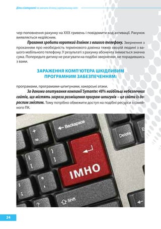 Діти в інтернеті: як навчити безпеці у віртуальному світі




     чер поповнення рахунку на ХХХ гривень і повідомити код активації. Рахунок
     виявляється недійсним.
            Прохання зробити короткий дзвінок з вашого телефону. Звернення з
     проханням про необхідність термінового дзвінка тяжко хворій людині з ва-
     шого мобільного телефону. У результаті з рахунку абонента знімається значна
     сума. Попередьте дитину не реагувати на подібні звернення, не порадившись
     з вами.

                        зараЖеННя кОМп’Ютера шкІДлиВиМ
                           прОГраМНиМ заБезпеЧеННяМ:

     програмами, програмами-шпигунами, хакерські атаки.
           За даними опитування компанії Symantec 48% найбільш небезпечних
     сайтів, що містять загрози розміщення програм-шпигунів – це сайти із до-
     рослим змістом. Тому потрібно обмежити доступ на подібні ресурси з сімей-
     ного ПК.




24
 