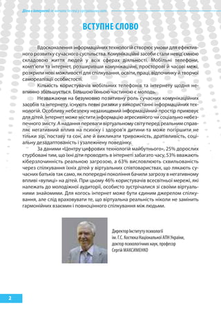 Діти в інтернеті: як навчити безпеці у віртуальному світі



                                            ВсТупНЕ слоВо

           Вдосконалення інформаційних технологій створює умови для ефектив-
    ного розвитку сучасного суспільства. Комунікаційні засоби стали невід’ємною
    складовою життя людей у всіх сферах діяльності. Мобільні телефони,
    комп’юти та інтернет, розширивши комунікаційні, просторові й часові межі,
    розкрили нові можливості для спілкування, освіти, праці, відпочинку й творчої
    самореалізції особистості.
           Кількість користувачів мобільних телефонів та інтернету щодня не-
    впинно збільшується. Більшою їхньою частиною є молодь.
           Незважаючи на безумовно позитивну роль сучасних комунікаційних
    засобів та інтернету, існують певні ризики у використанні інформаційних тех-
    нологій. Особливу небезпеку незахищений інформаційний простір приховує
    для дітей. Інтернет може містити інформацію агресивного чи соціально небез-
    печного змісту. А надання переваги віртуальному світу перед реальним справ-
    ляє негативний вплив на психіку і здоров’я дитини та може погіршити не
    тільки зір, поставу та сон, але й викликати тривожність, дратівливість, соці-
    альну дезадаптованість і узалежнену поведінку.
           За даними «Центру цифрових технологій майбутнього», 25% дорослих
    стурбовані тим, що їхні діти проводять в інтернеті забагато часу, 53% вважають
    кіберзлочинність реальною загрозою, а 63% висловлюють схвильованість
    через спілкування їхніх дітей у віртуальних співтовариствах, що лякають су-
    часних батьків так само, як попередні покоління бачили загрозу в негативному
    впливі «вулиці» на дітей. При цьому 46% користувачів всесвітньої мережі, які
    належать до молодіжної аудиторії, особисто зустрічалися зі своїми віртуаль-
    ними знайомими. Для когось інтернет може бути єдиним джерелом спілку-
    вання, але слід враховувати те, що віртуальна реальність ніколи не замінить
    гармонійних взаємин і повноцінного спілкування між людьми.



                                                                Директор Інституту психології
                                                                ім. Г.С. Костюка Національної АПН України,
                                                                доктор психологічних наук, професор
                                                                Сергій МАКСиМеНКО




2
 
