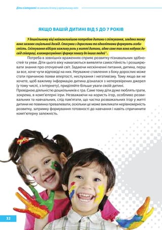 Діти в інтернеті: як навчити безпеці у віртуальному світі




                         якЩО ВашІй ДитиНІ ВІД 5 ДО 7 рОкІВ

              У дошкільному віці найважливішою потребою дитини є спілкування, завдяки якому
     вона засвоює соціальний досвід. Стосунки з дорослими та однолітками формують особи-
     стість. Спілкування відіграє важливу роль у житті дитини, адже саме так вона набуває до-
     свід співпраці, взаєморозуміння і формує повагу до інших людей13.
              Потреба в зовнішніх враженнях сприяє розвитку пізнавальних здібно-
     стей та уяви. Діти цього віку намагаються виявляти самостійність і розширю-
     вати знання про оточуючий світ. Задаючи нескінченні питання, дитина, перш
     за все, хоче чути відповіді на них. Неуважне ставлення з боку дорослих може
     стати причиною появи впертості, неслухання і негативізму. Тому якщо ви не
     хочете, щоб важливу інформацію дитина дізналася з неперевірених джерел
     (у тому числі, з інтернету), приділяйте більше уваги своїй дитині.
     Провідною діяльністю дошкільників є гра. Саме тому діти дуже люблять грати,
     зокрема, в комп’ютерні ігри. Незважаючи на користь ігор, особливо розви-
     вальних та навчальних, слід пам’ятати, що частка розважальних ігор у житті
     дитини не повинна превалювати, оскільки це може викликати нерівномірність
     розвитку, затримку формування готовності до навчання і навіть спричинити
     комп’ютерну залежність.




32
 