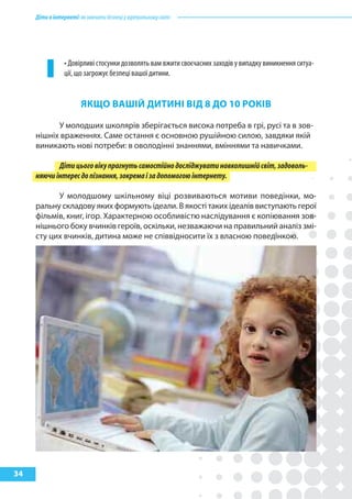 Діти в інтернеті: як навчити безпеці у віртуальному світі




                 • Довірливі стосунки дозволять вам вжити своєчасних заходів у випадку виникнення ситуа-
                 ції, що загрожує безпеці вашої дитини.


                        якЩО ВашІй ДитиНІ ВІД 8 ДО 10 рОкІВ

           У молодших школярів зберігається висока потреба в грі, русі та в зов-
     нішніх враженнях. Саме остання є основною рушійною силою, завдяки якій
     виникають нові потреби: в оволодінні знаннями, вміннями та навичками.

            Діти цього віку прагнуть самостійно досліджувати навколишній світ, задоволь-
     няючи інтерес до пізнання, зокрема і за допомогою інтернету.

           У молодшому шкільному віці розвиваються мотиви поведінки, мо-
     ральну складову яких формують ідеали. В якості таких ідеалів виступають герої
     фільмів, книг, ігор. Характерною особливістю наслідування є копіювання зов-
     нішнього боку вчинків героїв, оскільки, незважаючи на правильний аналіз змі-
     сту цих вчинків, дитина може не співвідносити їх з власною поведінкою.




34
 