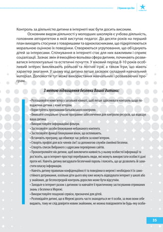 Контроль за діяльністю дитини в інтернеті має бути досить високим.
       Основним видом діяльності у молодших школярів є учбова діяльність,
головним авторитетом в якій виступає педагог. До десяти років на перший
план виходять стосунки з товаришами та однокласниками, що підкріплюються
моральною оцінкою їх поведінки. Створюються угруповання, що об’єднують
дітей за інтересами. Спілкування в інтернеті стає для них важливим і сприяє
соціалізації. Зазнає змін й емоційно-вольова сфера дитини, починають розви-
ватися інтелектуальні та естетичні почуття. У віковий період 8-10 років особ-
ливий інтерес викликають рольові та логічні ігри, а також ігри, що мають
характер змагання. У цьому віці дитина легше засвоює складний навчальний
матеріал. Допомогти тут може використання навчальних і розвиваючих про-
грам.

                 З метою підвищення безпеки Вашої дитини:

       • Розташовуйте комп’ютер у загальній кімнаті, щоб легше здійснювати контроль щодо по-
       водження дитини з комп’ютером.
       • Користуйтесь програмами батьківського контролю.
       • Вживайте спеціальне сучасне програмне забезпечення для контролю ресурсів, що відвідує
       ваша дитина.
       • Використовуйте інформаційні фільтри.
       • Застосовуйте засоби блокування небажаного контенту.
       • Застосовуйте функції блокування вікон, що вспливають.
       • Встановіть програму, що обмежує час роботи за комп’ютером.
       • Створіть профілі для всіх членів сім’ї за допомогою служби сімейної безпеки.
       • Створіть список Вибраного з адресами перевірених сайтів.
       • Проконтролюйте нік дитини, щоб виключити наявність у ньому особистої інформації та
       роз’ясніть, що в інтернет-просторі перебувають люди, які можуть використати особисті дані
       проти неї. Навчіть дитину вигадувати безпечний пароль і поясніть, що це дозволить їй захи-
       стити власну інформацію.
       • Навчіть дитину правилам конфіденційності та поведінки в мережі і необхідності їх само-
       стійного дотримання, оскільки діти цього віку вже можуть відвідувати інтернет у школі або
       у знайомих, де безпосередній контроль дорослих може бути відсутнім.
       • Заходьте в інтернет разом з дитиною та навчайте її практичному застосуванню отриманих
       знань з безпеки в Мережі.
       • Використовуйте пошукові сервіси, призначені для дітей.
       • Розповідайте дитині, що в Мережі досить часто знаходяться не ті особи, за яких вони себе
       видають, тому не слід довіряти новим знайомим, не можна повідомляти їм будь-яку особи-



                                                                                                    35
 