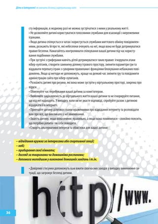 Діти в інтернеті: як навчити безпеці у віртуальному світі




                 сту інформацію, в жодному разі не можна зустрічатися з ними у реальному житті.
                 • Не дозволяйте дитині користуватися голосовими службами для взаємодії з мережевими
                 ігроками.
                 • Якщо дитина спілкується в чатах і користується службами миттєвого обміну повідомлен-
                 нями, розкажіть їй про те, які небезпеки очікують на неї, якщо вона не буде дотримуватися
                 правил безпеки. Намагайтесь контролювати спілкування вашої дитини під час користу-
                 вання подібними службами.
                 • При зустрічі з гриферами навчіть дітей дотримуватися таких правил: ігнорувати атаки
                 кібер-хуліганів, створити замкнену ділянку ігрового простору, змінити параметри гри та
                 віддавати перевагу іграм з суворими правилами і функціями блокування небажаних пові-
                 домлень. Якщо ці методи не допоможуть, краще на деякий час змінити гру та повідомити
                 адміністрацію сайта про кібер-хулиганів.
                 • Розкажіть дитині про ризики, які вона може зустріти у віртуальному просторі, зокрема про
                 віруси.
                 • Обмежуйте час перебування вашої дитини за комп’ютером.
                 • Виявляйте зацікавленість до віртуального життя вашої дитини та не ігнорируйте питання,
                 що від неї надходять. У випадку, коли ви не знаєте відповіді, спробуйте разом з дитиною
                 відшукати її в інтернеті.
                 • Привчайте дитину ділитися з вами враженнями про відвідання інтернету та розповідати
                 вам про все, що викликало у неї хвилювання.
                 • Хваліть дитину, якщо вона вчиняє правильно, а якщо вона помилилася - спокійно поясніть,
                 що потрібно робити і як себе поводити.
                 • Створіть альтернативні інтереси та обов’язки для вашої дитини:


     – відвідання кружка за інтересами або спортивної секції;
     – хобі;
     – прибирання своєї кімнати;
     – догляд за тваринами чи домашніми рослинами;
     – допомога молодшим у виконанні домашніх завдань і т.ін.

                 • Довірливі стосунки допоможуть вам вжити своєчасних заходів у випадку виникнення си-
                 туації, що загрожує безпеці дитини.




36
 