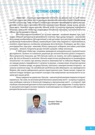 ВсТупНЕ слоВо
         «Київстар» - соціально відповідальна компанія, ми дбаємо про те, щоб техно-
логії, які стають частиною життя українців, приносили максимум користі українським
сім'ям і суспільству. Тому, як один з найбільших інтернет-провайдерів у країні, ми при-
діляємо значну увагу питанням безпеки використання Мережі, перш за все, дітьми.
Наша мета - навчити наших клієнтів, батьків, дітей та вчителів правилам поведінки в
інтернеті. Для цього «Київстар» впроваджує спеціальну програму, частиною якої є по-
сібник, що Ви тримаєте в руках.
         Діти блискавично освоюють усі останні новинки - соціальні мережі, ігри, про-
грами. Інтернет допомагає їм розвиватися і вчитися. При цьому інтернет – анонімний,
його важко контролювати. Діти допитливі, у них ще немає того життєвого досвіду, який
дозволив би їм визначити обман і маніпуляцію. Саме тому свідомість і підготовленість
кожного користувача є основною запорукою його безпеки. Очевидно, що без спри-
яння дорослих, наші діти - можливо, більш «просунуті» в Мережі, але наївні у життєвих
ситуаціях, - можуть потрапити до рук онлайн-шахраїв і кібер-злочинців.
         У 2009 році «Київстар» ініціював проведення всеукраїнського соціологічного
дослідження «Знання та ставлення українців до питання безпеки дітей в інтернеті».
Його результати показали, що 76% батьків навіть не знають, які сайти відвідують їхні
діти. До того ж більшість вчителів і батьків недостатньо розбираються в інноваційних
технологіях і не знають про велику кількість можливостей та небезпек Мережі. Тому
не завжди можуть передбачити ті загрози та ризики, з якими може зіткнутися дитина
в онлайні. Головна шкода, на думку батьків, пов'язана з використанням інтернету - це
загроза зниження зору. І як запобіжний засіб батьки або обмежують час проведення в
Мережі, або зовсім забороняють дитині користуватися нею. Таким чином, старше по-
коління ігнорує той факт, що інтернет сьогодні став невід'ємною частиною життя та со-
ціуму для наших дітей.
         Наше завдання як дорослих і батьків - навчити дітей використовувати інтернет
правильно. Так само, як ми вчимо дітей безпеки в реальному житті - на вулиці та дорозі,
нам необхідно навчити їх безпечній поведінці у віртуальному житті - в інтернеті. Цей
посібник покликаний допомогти батькам впоратися з цим завданням. У ньому просто
та зрозуміло викладені основні правила та рекомендації, як створити у себе вдома те-
риторію безпечного інтернету.




                                            президент «Київстар»
                                            Ігор ЛиТОВЧеНКО




                                                                                          3
 