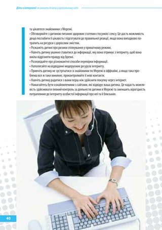 Діти в інтернеті: як навчити безпеці у віртуальному світі




                 та цікавтеся знайомими з Мережі.
                 • Обговорюйте з дитиною питання здорових статевих стосунків і сексу. Це дасть можливість
                 дещо послабити її цікавість і підготувати до правильної реакції, якщо вона випадково по-
                 трапить на ресурси з дорослим змістом.
                 • Розкажіть дитині про ризики спілкування у приватному режимі.
                 • Навчіть дитину уважно ставитися до інформації, яку вона отримує з інтернету, щоб вона
                 вміла відрізняти правду від брехні.
                 • Розповідайте про різноманітні способи перевірки інформації.
                 • Наполягайте на відвіданні модеруємих ресурсів інтернету.
                 • Привчіть дитину не зустрічатися зі знайомими по Мережі в оффлайні, а якщо така про-
                 блема все ж таки виникне, проконтролюйте її нові контакти.
                 • Навчіть дитину радитися з вами перш ніж здійснити покупку через інтернет.
                 • Намагайтесь бути ознайомленими з сайтами, які відвідує ваша дитина. Це надасть можли-
                 вість здійснювати певний контроль за діяльністю дитини в Мережі та зменшить вірогідність
                 потрапляння до інтернету особистої інформації про неї та її близьких.




40
 