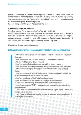 Діти в інтернеті: як навчити безпеці у віртуальному світі




     ріали, що порушують законодавство країни та містять порнографію з участю
     неповнолітніх, прояви расової і національної нетерплячості, вияви тероризму,
     заклики до насильницької зміни конституційного ладу за допомогою форми
     на головній сторінці http://skarga.ua/
     Проект створений Інтернет-Асоціацією України.

     5. Телефон Довіри МВС України
     Телефон довіри Департаменту МВС: (+380 44) 254-76-04.
     Повідомити про веб-сайти, що пропагують насильство і жорстокість або роз-
     палюють ненависть, расову дискримінацію, займаються створенням чи роз-
     повсюдженням дитячої порнографії можна в Департамент боротьби зі
     злочинами, пов’язаними з торгівлею людьми МВС України.

     Дізнайтеся більше: корисні ресурси

     Відвідайте українські та закордонні сайти для батьків з онлайн-безпеки:

                 1. http://online-bezpeka.kyivstar.ua/ «Безпека дітей в інтернеті» – спеціальний розділ сайту
                 «Київстар»
                 2. http://www.onlandia.org.ua/ Портал «Онляндія — безпека дітей в інтернеті».
                 3. http://www.detionline.ru/ «Дитина в Мережі»
                 4. http://saferunet.ru/ Російський сайт, присвячений безпеці дітей в інтернеті.
                 5. http://www.icmec.org/ Міжнародний центр захисту дітей від експлуатації та викрадення.
                 6. http://www.lastrada.org.ua/ Міжнародний жіночий правозахистий центр «Ла Страда-
                 Україна»
                 7. http://www.ecpat.net/ ECPAT (End Child Prostitution, Child Pornography and Child Traﬃcking
                 for sexual purposes) International (англійською мовою)
                 8. http://www.teachtoday.eu/ Teach Today (англійською мовою)
                 9. http://www.make-it-safe.net/ Make-IT-safe Campaign (англійською мовою)
                 10. http://www.thinkuknow.org/ Think U Know Initiative (англійською мовою)
                 11. http://www.inhope.org/ INHOPE – Асоціація інтернет-провайдерів «гарячих ліній» (анг-
                 лійською мовою)
                 12. http://www.nachalka.com/bezopasnost Розділ сайту Началка.ру дає поради з онлайн- без-
                 пеки для батьків і вчителів.
                 13. http://www.netpolice.ru/ Сайт NetPolice популяризує безпечний та ефективний доступ до
                 інтернету для дітей і підлітків.




42
 