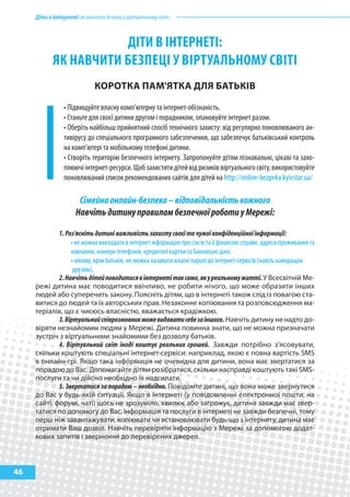Діти в інтернеті: як навчити безпеці у віртуальному світі



                       ДІТИ В ІНТЕРНЕТІ:
            як НаВчИТИ бЕзпЕцІ у ВІРТуальНому сВІТІ
                              кОрОтка паМ'ятка Для БатЬкІВ

                 • Підвищуйте власну комп'ютерну та інтернет-обізнаність.
                 • Станьте для своєї дитини другом і порадником, опановуйте інтернет разом.
                 • Оберіть найбільш прийнятний спосіб технічного захисту: від регулярно поновлюваного ан-
                 тивірусу до спеціального програмного забезпечення, що забезпечує батьківський контроль
                 на комп’ютері та мобільному телефоні дитини.
                 • Створіть територію безпечного інтернету. Запропонуйте дітям пізнавальні, цікаві та захо-
                 плюючі інтернет-ресурси. Щоб захистити дітей від ризиків віртуального світу, використовуйте
                 поновлюваний список рекомендованих сайтів для дітей на http://online-bezpeka.kyivstar.ua/

                       Сімейна онлайн-безпека – відповідальність кожного
                      Навчіть дитину правилам безпечної роботи у Мережі:

             1. Роз'ясніть дитині важливість захисту своєї та чужої конфіденційної інформації:
                  • не можна викладати в інтернет інформацію про сім'ю та її фінансові справи, адреси проживання та
                  навчання, номери телефонів, кредитної картки та банківські дані;
                  • нікому, крім батьків, не можна називати власні паролі до інтернет-сервісів (навіть найкращім
                   друзям).
             2. Навчіть дітей поводитися в інтернеті так само, як у реальному житті. У Всесвітній Ме-
     режі дитина має поводитися ввічливо, не робити нічого, що може образити інших
     людей або суперечить закону. Поясніть дітям, що в інтернеті також слід із повагою ста-
     витися до людей та їх авторських прав. Незаконне копіювання та розповсюдження ма-
     теріалів, що є чиєюсь власністю, вважається крадіжкою.
             3. Віртуальний співрозмовник може видавати себе за іншого. Навчіть дитину не надто до-
     віряти незнайомим людям у Мережі. Дитина повинна знати, що не можна призначати
     зустріч з віртуальними знайомими без дозволу батьків.
             4. Віртуальний світ іноді коштує реальних грошей. Завжди потрібно з'ясовувати,
     скільки коштують спеціальні інтернет-сервіси: наприклад, якою є повна вартість SMS
     в онлайн-грі. Якщо така інформація не очевидна для дитини, вона має звертатися за
     порадою до Вас. Допомагайте дітям розібратися, скільки насправді коштують такі SMS-
     послуги та чи дійсно необхідно їх надсилати.
             5. Звертатися за порадою – необхідно. Повідомте дитині, що вона може звернутися
     до Вас у будь-якій ситуації. Якщо в інтернеті (у повідомленні електронної пошти, на
     сайті, форумі, чаті) щось не зрозуміло, хвилює або загрожує, дитина завжди має звер-
     татися по допомогу до Вас. Інформація та послуги в інтернеті не завжди безпечні, тому
     перш ніж завантажувати, копіювати чи встановлювати будь-що з інтернету, дитина має
     отримати Ваш дозвіл. Навчіть перевіряти інформацію з Мережі за допомогою додат-
     кових запитів і звернення до перевірених джерел.



46
 
