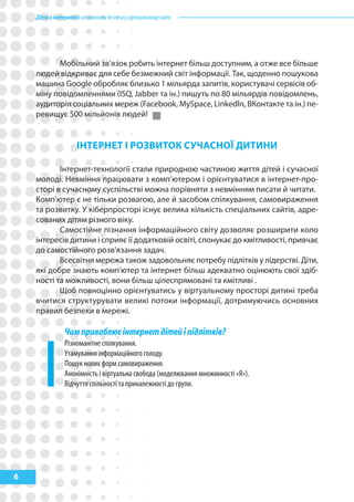 Діти в інтернеті: як навчити безпеці у віртуальному світі




          Мобільний зв’язок робить інтернет більш доступним, а отже все більше
    людей відкриває для себе безмежний світ інформації. Так, щоденно пошукова
    машина Google обробляє близько 1 мільярда запитів, користувачі сервісів об-
    міну повідомленнями (ISQ, Jabber та ін.) пишуть по 80 мільярдів повідомлень,
    аудиторія соціальних мереж (Facebook, MySpace, Linkedln, BКонтакте та ін.) пе-
    ревищує 500 мільйонів людей!


                     ІНтерНет І рОзВитОк СуЧаСНОї ДитиНи

           Інтернет-технології стали природною частиною життя дітей і сучасної
    молоді. Невміння працювати з комп’ютером і орієнтуватися в інтернет-про-
    сторі в сучасному суспільстві можна порівняти з невмінням писати й читати.
    Комп'ютер є не тільки розвагою, але й засобом спілкування, самовираження
    та розвитку. У кіберпросторі існує велика кількість спеціальних сайтів, адре-
    сованих дітям різного віку.
           Самостійне пізнання інформаційного світу дозволяє розширити коло
    інтересів дитини і сприяє її додатковій освіті, спонукає до кмітливості, привчає
    до самостійного розв'язання задач.
           Всесвітня мережа також задовольняє потребу підлітків у лідерстві. Діти,
    які добре знають комп'ютер та інтернет більш адекватно оцінюють свої здіб-
    ності та можливості, вони більш цілеспрямовані та кмітливі .
           Щоб повноцінно орієнтуватись у віртуальному просторі дитині треба
    вчитися структурувати великі потоки інформації, дотримуючись основних
    правил безпеки в мережі.

                Чим приваблює інтернет дітей і підлітків?
                Різноманітне спілкування.
                Утамування інформаційного голоду.
                Пошук нових форм самовираження.
                Анонімність і віртуальна свобода (моделювання множинності «Я»).
                Відчуття спільності та приналежності до групи.




6
 