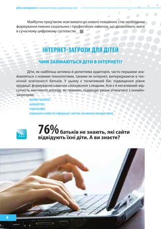 Діти в інтернеті: як навчити безпеці у віртуальному світі



          Майбутнє пред’являє нові вимоги до нового покоління, стає необхідним
    формування певних соціальних і професійних навичок, що дозволяють жити
    в сучасному цифровому суспільстві.




                            ІНТЕРНЕТ-заГРозИ Для ДІТЕй
                        ЧиМ зайМаЮтЬСя ДІти В ІНтерНетІ?

           Діти, як найбільш активна й допитлива аудиторія, часто першими зна-
    йомляться з новими технологіями, такими як інтернет, випереджаючи в тех-
    нічній освіченості батьків. У цьому є позитивний бік: підвищення рівня
    ерудиції, формування навичок спілкування з людьми. Але є й негативний: від-
    сутність життєвого досвіду, як правило, підвищує ризик зіткнутися з онлайн-
    загрозами:
            онлайн-насилля;
            шахрайство;
            порнографія;
            отримання особистої інформації з метою злочинного використання



                        76%     батьків не знають, які сайти
                        відвідують їхні діти. а ви знаєте?




8
 